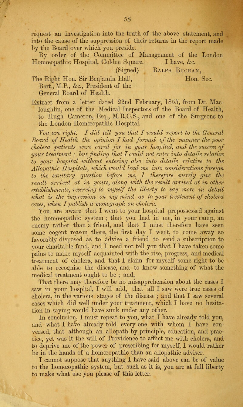 request an investigation into the truth of the above statement, and into the cause of the suppression of their returns in the report made by the Board over which you preside. By order of the Committee of Management of the London Homoeopathic Hospital, Golden Square. I have, &c. (Signed) Ralph Buchan, The Right Hon. Sir Benjamin Hall, Hon. Sec. Bart., M.P., &c.. President of the General Board of Health. Extract from a letter dated 22nd February, 1855, from Dr. Mac- loughlin, one of the Medical Inspectors of the Board of Health, to Hugh Cameron, Esq., M.B.C.S., and one of the Surgeons to the London Homoeopathic Hospital. Yoit are right. I did tell you that I would report to the General Board of Health the oinnion I had formed of the manner the poor cholera patients were cared for in your hospital, and the success of your treatment; hut finding that I could not enter into details relative to your hosp)ital without entering also into details relative to the Allopathic Hospitals, which ivoidd lead me into considerations foreign to the sanitary question before me, 1 therefore merely give the residt arrived at in yours, along with the result arrived at in other establishments, reserving to myself the liberty to say more in detail what is the imjwession on my mind as to your treatment of cholera cases, when Ip>ublish a monograph on cholera. You are aware that I went to your hospital prepossessed against the homoeopathic system; that you had in me, in your camp, an enemy rather than a friend, and that I must therefore have seen some cogent reason there, the first day I went, to come away so favorably disposed as to advise a friend to send a subscription to your charitable fund, and I need not tell you that I have taken some pains to make myself acquainted v/ith the rise, progress, and medical treatment of cholera, and that I claim for myself some right to be able to recognise the disease, and to know something of what the medical treatment ought to be ; and. That there may therefore be no misapprehension about the cases I saw in your hospital, I will add, that all I saw were true cases of cholera, in the various stages of the disease ; and that I saw several cases which did well under your treatment, which I have no hesita- tion in saying would have sunk under any other. In conclusion, I must repeat to you, what I have already told you, and what I have already told every one with whom I have con- versed, that although an allopath by principle, education, and prac- tice, yet was it the will of Providence to afflict me with cholera, and to deprive me of the power of prescribing for myself, I would rather be in the hands of a homoeopathic than an allopathic adviser. I cannot suppose that anything I have said above can be of value to the homoeopathic system, but such as it is, you are at full liberty to make what use you please of this letter.