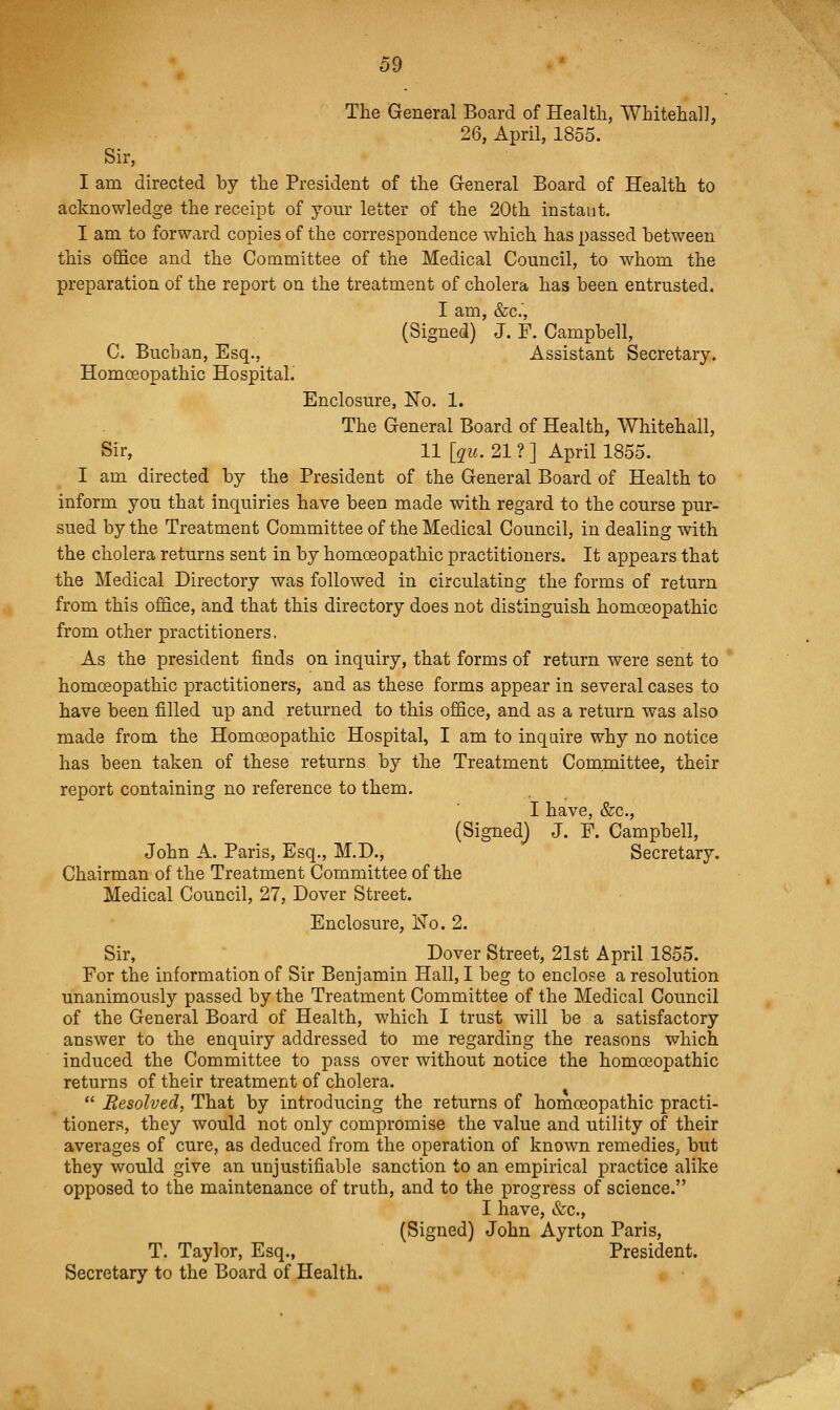 The General Board of Health, Whiteha]], 26, April, 1855. Sir, I am directed by the President of the General Board of Health to acknowledge the receipt of your letter of the 20th instaut. I am to forward copies of the correspondence which has passed between this office and the Committee of the Medical Council, to whom the preparation of the report on the treatment of cholera has been entrusted. I am, &c., (Signed) J. F. Campbell, C. Buchan, Esq., Assistant Secretary. Homoeopathic Hospitah Enclosure, No. 1. The General Board of Health, Whitehall, Sir, 11 [qu. 21 ? ] April 1855. I am directed by the President of the General Board of Health to inform you that inquiries have been made with regard to the course pur- sued by the Treatment Committee of the Medical Council, in dealing with the cholera returns sent in by homoeopathic practitioners. It appears that the Medical Directory was followed in circulating the forms of return from this office, and that this directory does not distinguish homoeopathic from other practitioners. As the president finds on inquiry, that forms of return were sent to homoeopathic practitioners, and as these forms appear in several cases to have been filled up and returned to this office, and as a return was also made from the Homoeopathic Hospital, I am to inqaire why no notice has been taken of these returns by the Treatment Committee, their report containing no reference to them. I have, &c., (Signed} J. F. Campbell, John A. Paris, Esq., M.D., Secretary. Chairman of the Treatment Committee of the Medical Council, 27, Dover Street. Enclosure, Ko. 2. Sir, Dover Street, 21st April 1855. For the information of Sir Benjamin Hall, I beg to enclose a resolution unanimously passed by the Treatment Committee of the Medical Council of the General Board of Health, which I trust will be a satisfactory answer to the enquiry addressed to me regarding the reasons which induced the Committee to pass over without notice the homoeopathic returns of their treatment of cholera.  Resolved, That by introducing the returns of homoeopathic practi- tioners, they would not only compromise the value and utility of their averages of cure, as deduced from the operation of known remedies; but they would give an unjustifiable sanction to an empirical practice alike opposed to the maintenance of truth, and to the progress of science. I have, &c., (Signed) John Ayrton Paris, T. Taylor, Esq., President. Secretary to the Board of Health.