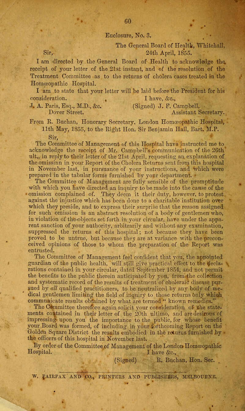 Enclosure, Ko. 3. / ♦ The General Board of Healtt, Whiteliall, Sir, 24tli April, 1855. I am directed by the General Board of Health, to acknowledge th^ receipt of your letter of the 21st instant, and of the resolution of the Treatment Committee as to the returns of cholera cases treated in the Homoeopathic Hospital. I am to state that your letter will be laid before the President for his consideration. , I have, &c., J- A. Paris, Esq., M.D., &c. (Signed) J. P. Campbell, Dover Street. Assistant Secretary. From R. Buchan, Honorary Secretary, London Homoeopathic Hospital, • 11th May, 1855, to the Right Hon. Sir Benjamin Hall, Bart. M.P. Sir, The Committee of Management of this Hospital have instructed me to acknowledge the receipt of Mr. Campbell's communication of the 26th' ult„ in reply to their letter of the 21st April, requesting an explanation of the omissinn in your Report of the Cholera Returns sent from this hospital in November last, in pursuance of your instructions, and which were prepared in the tabular forms furnished by your department. The Committee of Management are fully sensible of the promptitude with which you have directed an inquiry to be made into the cause of the omission complained of. They deem it their duty, however, to protest. against the injustice which has been done to a charitable institution oyer ' which they preside, and to express their surprise that the reason assigned for such oniission is an abstract resolution of a body of gentlemen who, in violation of the-objects set forth in your circular, have under the appa- rent sanction of your authority, arbitrarily and without any examination, suppressed the returns of this hospital; not because they have been proved to be untrue, but because they are at variance with the precon- ceived opinions of those to whom the preparation of the Report was entrusted. The Committee of Management feel confident that you, the appointed guardian of the public health, will still give practical effect to the ^ecla- \ rations contained in your circular, dated September 1854:, and not permit the benefits to the public therein anticipated by you, fromrthe collection and systematic record of the results of treatment of choleraic disease pur- sued by all qualified practitioners, to be neutralized by any body of me- dical gentlemen limiting the field of inquiry to those returns 6nly which communicate results obfained by what are termed known remedies. The Cimmittee therefore again solicit your consideration of the state- ments co:^tained in their letter of the 20th ultimo, and are desirous of impressing upon you the importance to the public, for whose benefit your Board was formed, of including in your forthcoming Report on the ' Golden Square District the results embodied in the returns furnished by - the officers of this hospital in November last. . \ By order of the Committee of Management of the London-HomoBopathic Hospital. I have &c., (Signed) R. Buchan, Hon. Sec. W. ig-AIRFAX AND CO., PRINTERS AND PUBLISHERS, MELBOUENK