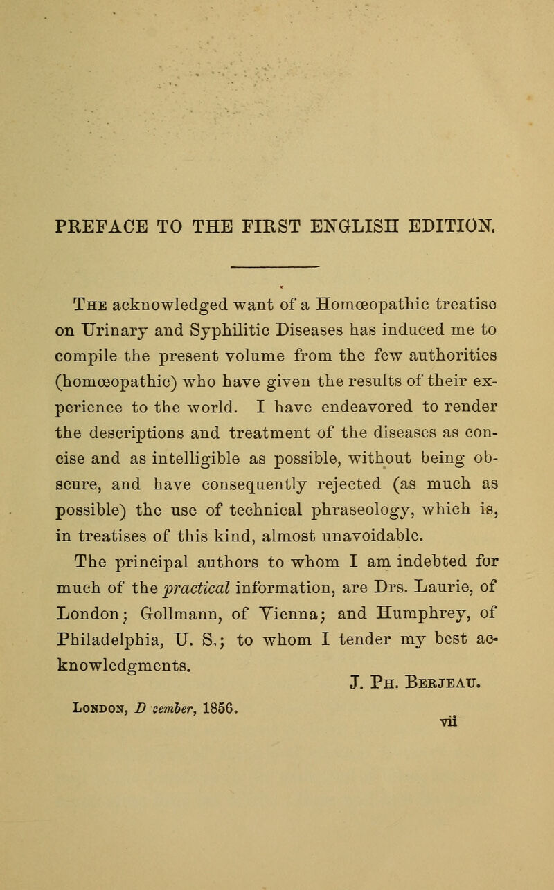 PREFACE TO THE FIRST ENGLISH EDITION. The acknowledged want of a Homoeopathic treatise on Urinary and Syphilitic Diseases has induced me to compile the present volume from the few authorities (homoeopathic) who have given the results of their ex- perience to the world. I have endeavored to render the descriptions and treatment of the diseases as con- cise and as intelligible as possible, without being ob- scure, and have consequently rejected (as much as possible) the use of technical phraseology, which is, in treatises of this kind, almost unavoidable. The principal authors to whom I am indebted for much of the practical information, are Drs. Laurie, of London; Gollmann, of Yienna; and Humphrey, of Philadelphia, U. S,; to whom I tender my best ac- knowledgments. J. Ph. Berjeau. London, D cember, 1856.