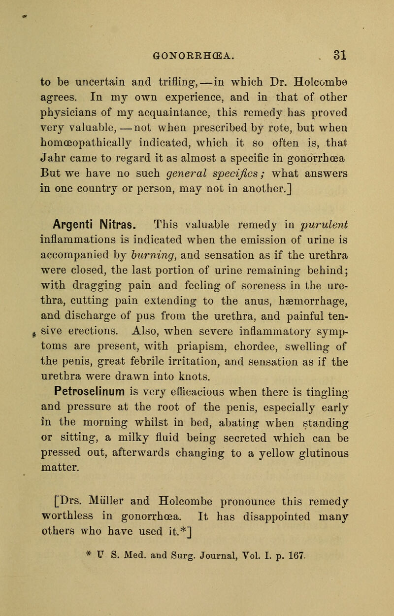 to be uncertain and trifling,—in which Dr. Holcombe agrees. In my own experience, and in that of other physicians of my acquaintance, this remedy has proved very valuable,—not when prescribed by rote, but when homoeopathically indicated, which it so often is, that Jahr came to regard it as almost a specific in gonorrhoea But we have no such general specifics; what answers in one country or person, may not in another,] Apgenti Nitras. This valuable remedy in purulent inflammations is indicated when the emission of urine is accompanied by burning, and sensation as if the urethra were closed, the last portion of urine remaining behind; with dragging pain and feeling of soreness in the ure- thra, cutting pain extending to the anus, hasmorrhage, and discharge of pus from the urethra, and painful ten- sive erections. Also, when severe inflammatory symp- toms are present, with priapism, chordee, swelling of the penis, great febrile irritation, and sensation as if the urethra were drawn into knots. Petroselinum is very efficacious when there is tingling and pressure at the root of the penis, especially early in the morning whilst in bed, abating when standing or sitting, a milky fluid being secreted which can be pressed out, afterwards changing to a yellow glutinous matter. [Drs. Miiller and Holcombe pronounce this remedy worthless in gonorrhoea. It has disappointed many others who have used it.*]