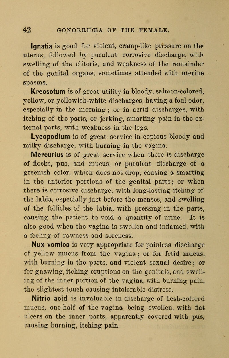 Ignatia is good for violent, cramp-like pressure on the uterus, followed by purulent corrosive discharge, with swelling of the clitoris, and weakness of the remainder of the genital organs, sometimes attended with uterine spasms. Kreosotum is of great utility in bloody, salmon-colored, yellow, or yellowish-white discharges, having a foul odor, especially in the morning ; or in acrid discharges, with itching of the parts, or jerking, smarting pain in the ex- ternal parts, with weakness in the legs. Lycopodium is of great service in copious bloody and milky discharge, with burning in the vagina. Mepcurius is of great service when there is discharge of flocks, pus, and mucus, or purulent discharge of a greenish color, which does not drop, causing a smarting in the anterior portions of the genital parts; or when there is corrosive discharge, with long-lasting itching of the labia, especially just before the menses, and swelling of the follicles of the labia, with pressing in the parts, causing the patient to void a quantity of urine. It is also good when the vagina is swollen and inflamed, with a feeling of rawness and soreness. Nux vomica is very appropriate for painless discharge of yellow mucus from the vagina; or for fetid mucus, with burning in the parts, and violent sexual desire; or for gnawing, itching eruptions on the genitals, and swell- ing of the inner portion of the vagina, with burning pain, the slightest touch causing intolerable distress. Nitric acid is invaluable in discharge of flesh-colored mucus, one-half of the vagina being swollen, with flat ulcers on the inner parts, apparently covered with pus, causins: burning, itching pain.