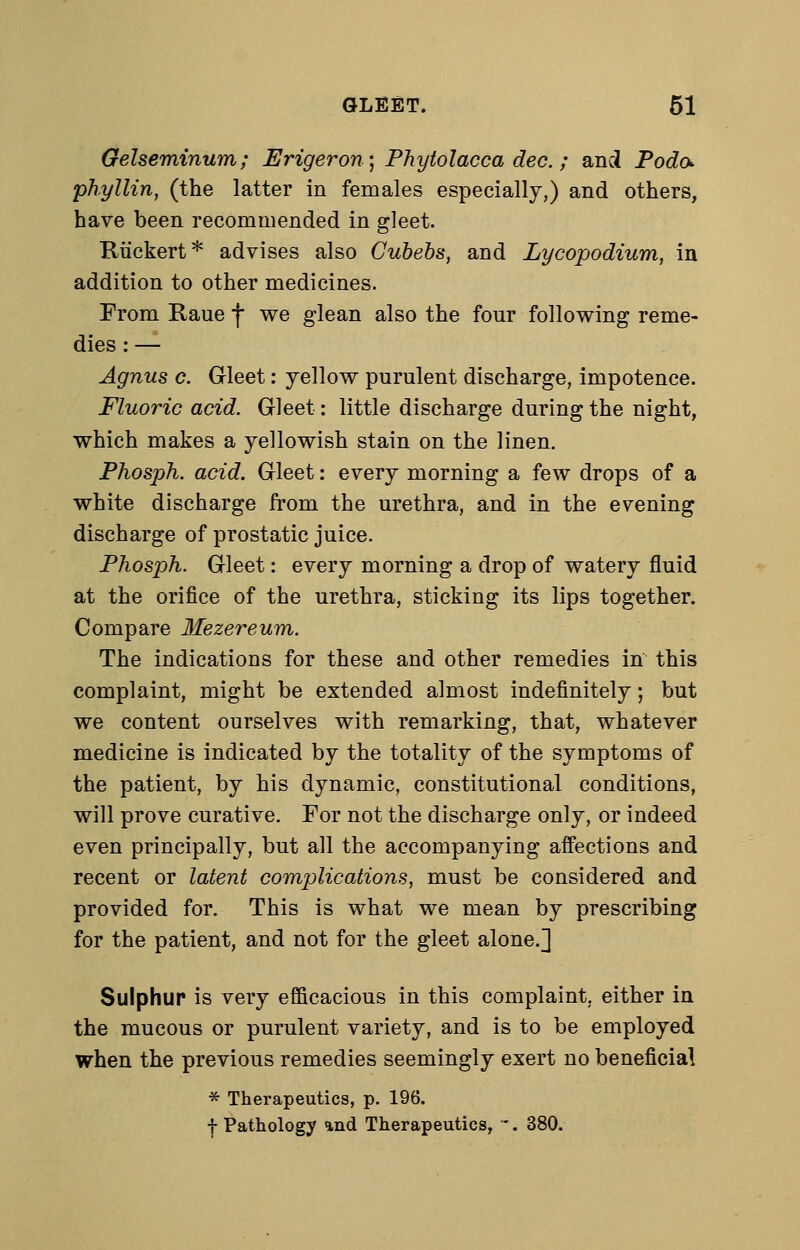 Gelseminum; Erigeron^ Phytolacca dec.; and Podo- phyllin, (the latter in females especially,) and others, have been recommended in gleet. Kiickert* advises also Gubebs, and Lycopodium, in addition to other medicines. From Raue f we glean also the four following reme- dies : — Agnus c. Gleet: yellow purulent discharge, impotence. Fluoric acid. Gleet: little discharge during the night, which makes a yellowish stain on the linen. Phosph. acid. Gleet: every morning a few drops of a white discharge from the urethra, and in the evening discharge of prostatic juice. Phosph. Gleet: every morning a drop of watery fluid at the orifice of the urethra, sticking its lips together. Compare Mezereum. The indications for these and other remedies in this complaint, might be extended almost indefinitely; but we content ourselves with remarking, that, whatever medicine is indicated by the totality of the symptoms of the patient, by his dynamic, constitutional conditions, will prove curative. For not the discharge only, or indeed even principally, but all the accompanying affections and recent or latent complications, must be considered and provided for. This is what we mean by prescribing for the patient, and not for the gleet alone.] Sulphur is very efficacious in this complaint, either in the mucous or purulent variety, and is to be employed when the previous remedies seemingly exert no beneficial * Therapeutics, p. 196, f Pathology and Therapeutics, -. 380.
