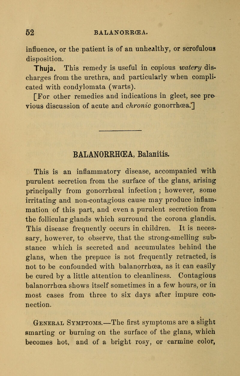 influence, or the patient is of an unhealthy, or scrofulous disposition. Thuja. This remedy is useful in copious watery dis- charges from the urethra, and particularly when compli- cated with condylomata (warts). [For other remedies and indications in gleet, see pre- vious discussion of acute and chronic gonorrhoea.] BALANORRH(EA, Balanitis. This is an inflammatory disease, accompanied with purulent secretion from the surface of the glans, arising principally from gonorrhceal infection ; however, some irritating and non-contagious cause may produce inflam- mation of this part, and even a purulent secretion from the follicular glands which surround the corona glandis. This disease frequently occurs in children. It is neces- sary, however, to observe, that the strong-smelling sub- stance which is secreted and accumulates behind the glans, when the prepuce is not frequently retracted, is not to be confounded with balanorrhoea, as it can easily be cured by a little attention to cleanliness. Contagious balanorrhoea shows itself sometimes in a few hours, or in most cases from three to six days after impure con- nection. General Symptoms.—The first symptoms are a slight smarting or burning on the surface of the glans, which becomes hot, and of a bright rosy, or carmine color,