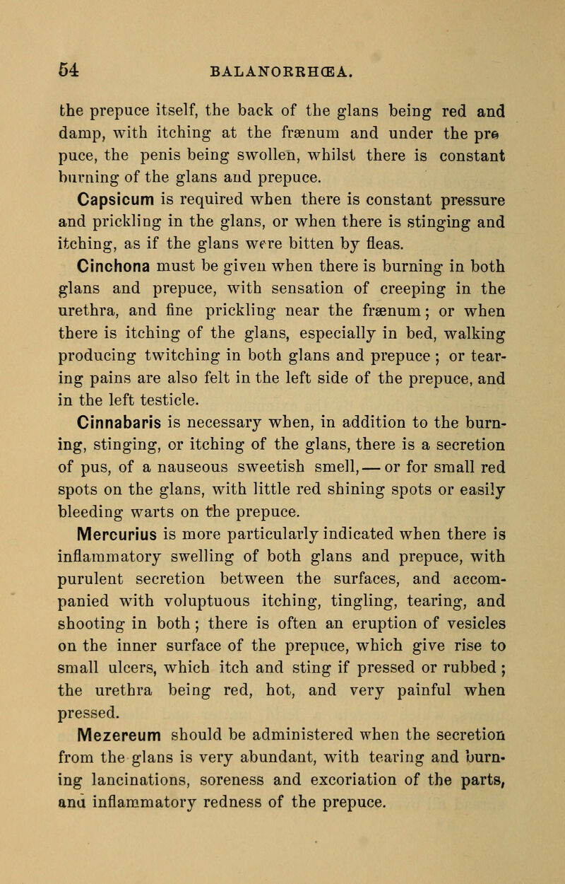 the prepuce itself, the back of the glans being red and damp, with itching at the fraenum and under the pr^ puce, the penis being swollen, whilst there is constant burning of the glans and prepuce. Capsicum is required when there is constant pressure and prickling in the glans, or when there is stinging and itching, as if the glans were bitten by fleas. Cinchona must be given when there is burning in both glans and prepuce, with sensation of creeping in the urethra, and fine prickling near the fraenum; or when there is itching of the glans, especially in bed, walking producing twitching in both glans and prepuce ; or tear- ing pains are also felt in the left side of the prepuce, and in the left testicle. Cinnabaris is necessary when, in addition to the burn- ing, stinging, or itching of the glans, there is a secretion of pus, of a nauseous sweetish smell, — or for small red spots on the glans, with little red shining spots or easily bleeding warts on the prepuce. Mercurius is more particularly indicated when there is inflammatory swelling of both glans and prepuce, with purulent secretion between the surfaces, and accom- panied with voluptuous itching, tingling, tearing, and shooting in both; there is often an eruption of vesicles on the inner surface of the prepuce, which give rise to small ulcers, which itch and sting if pressed or rubbed; the urethra being red, hot, and very painful when pressed. Mezereum should be administered when the secretion from the glans is very abundant, with tearing and burn- ing lancinations, soreness and excoriation of the parts, and inflammatory redness of the prepuce.