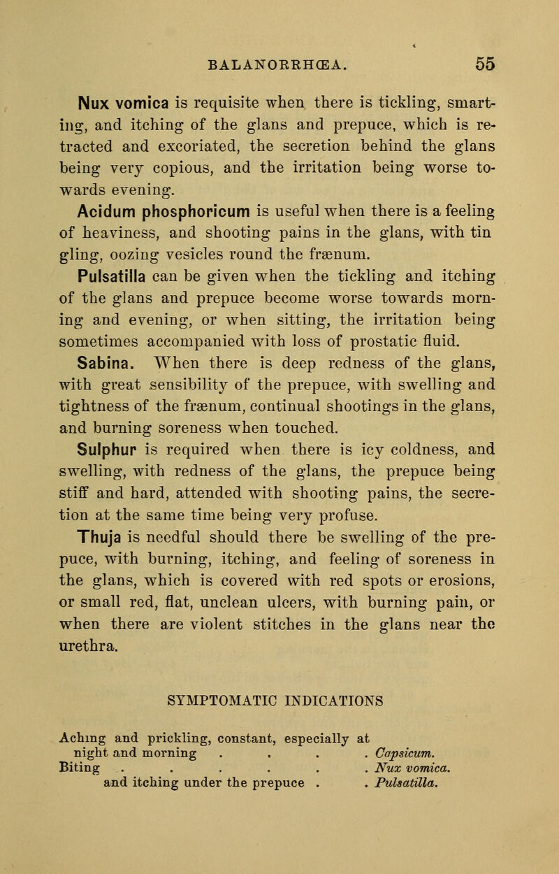 Nux vomica is requisite when there is tickling, smart- ijig, and itching of the glans and prepuce, which is re- tracted and excoriated, the secretion behind the glans being very copious, and the irritation being worse to- wards evening. Acidum phosphoricum is useful when there is a feeling of heaviness, and shooting pains in the glans, with tin gling, oozing vesicles round the frsenum. Pulsatilla can be given when the tickling and itching of the glans and prepuce become worse towards morn- ing and evening, or when sitting, the irritation being sometimes accompanied with loss of prostatic fluid. Sabina. When there is deep redness of the glans, with great sensibility of the prepuce, with swelling and tightness of the fraenum, continual shootings in the glans, and burning soreness when touched. Sulphur is required when there is icy coldness, and swelling, with redness of the glans, the prepuce being stiff and hard, attended with shooting pains, the secre- tion at the same time being very profuse. Thuja is needful should there be swelling of the pre- puce, with burning, itching, and feeling of soreness in the glans, which is covered with red spots or erosions, or small red, flat, unclean ulcers, with burning pain, or when there are violent stitches in the glans near the urethra. SYMPTOMATIC INDICATIONS Aching and prickling, constant, especially at night and morning .... Capsicum. Biting ...... Nux vomica. and itching under the prepuce . . Pulsatilla.