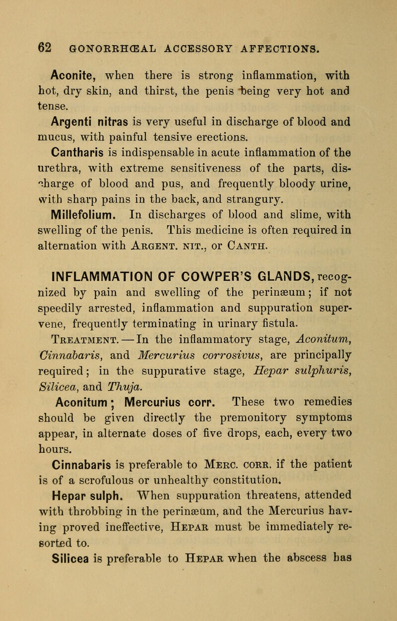 Aconite, when there is strong inflammation, with hot, dry skin, and thirst, the penis ibeing very hot and tense. Apgenti nitras is very useful in discharge of blood and mucus, with painful tensive erections. Cantharis is indispensable in acute inflammation of the urethra, with extreme sensitiveness of the parts, dis- .harge of blood and pus, and frequently bloody urine, with sharp pains in the back, and strangury. Millefolium. In discharges of blood and slime, with swelling of the penis. This medicine is often required in alternation with Argent, nit., or Canth. INFLAMMATION OF COWPER'S GLANDS, recog- nized by pain and swelling of the perinaeum; if not speedily arrested, inflammation and suppuration super- vene, frequently terminating in urinary fistula. Treatment. — In the inflammatory stage, Aconitum, Ginnabaris, and Mercurius corrosivus, are principally required; in the suppurative stage, Hepar sulphuris, Silicea, and Thuja. Aconitum; Mercurius copp. These two remedies should be given directly the premonitory symptoms appear, in alternate doses of five drops, each, every two hours. Cinnabapis is preferable to Merc. corr. if the patient is of a scrofulous or unhealthy constitution. Hepap sulph. When suppuration threatens, attended with throbbing in the perinseiim, and the Mercurius hav- ing proved ineffective, Hepar must be immediately re- sorted to. Silicea is preferable to Hepar when the abscess has