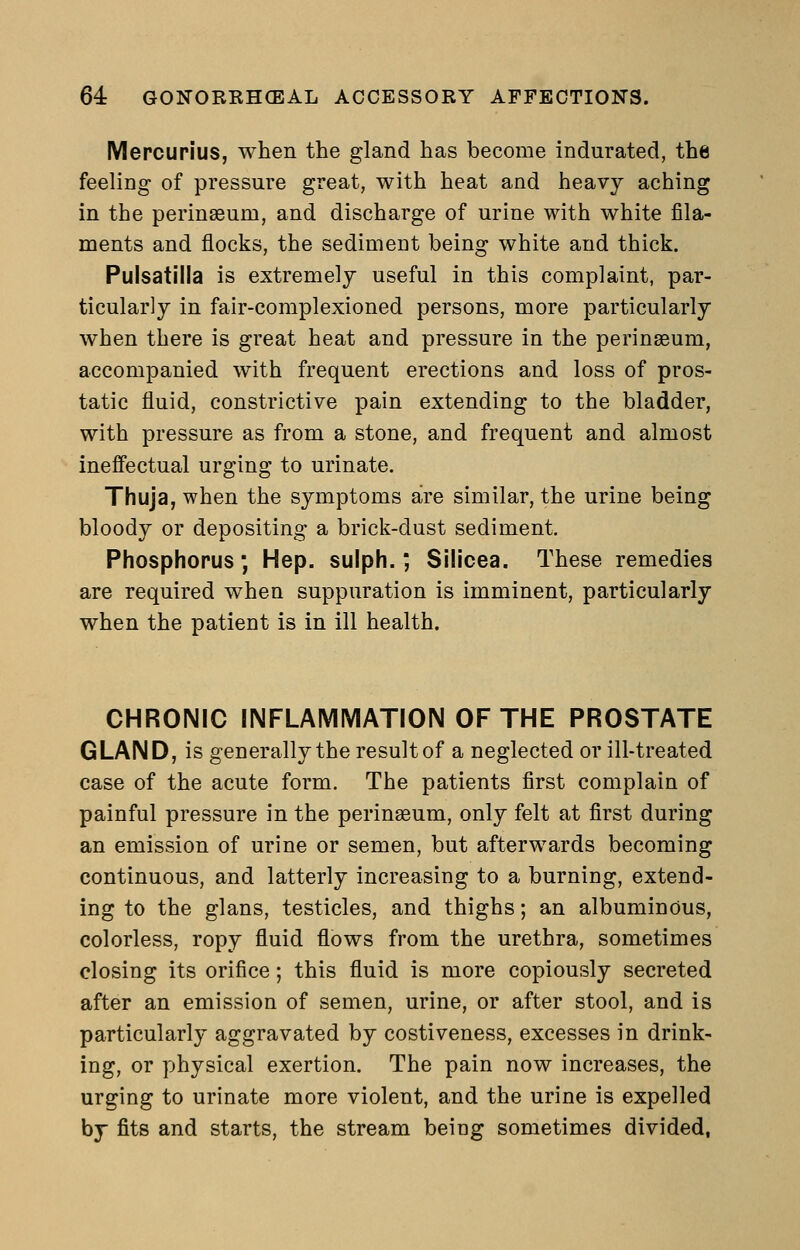 Mercupius, when the gland has become indurated, the feeling of pressure great, with heat and heavy aching in the perinseum, and discharge of urine with white fila- ments and flocks, the sediment being white and thick. Pulsatilla is extremely useful in this complaint, par- ticularly in fair-complexioned persons, more particularly when there is great heat and pressure in the perinseum, accompanied with frequent erections and loss of pros- tatic fluid, constrictive pain extending to the bladder, with pressure as from a stone, and frequent and almost ineffectual urging to urinate. Thuja, when the symptoms are similar, the urine being bloody or depositing a brick-dust sediment. Phosphorus; Hep. sulph.; Silioea. These remedies are required when suppuration is imminent, particularly when the patient is in ill health. CHRONIC INFLAIVIIVIATION OF THE PROSTATE GLAND, is generally the result of a neglected or ill-treated case of the acute form. The patients first complain of painful pressure in the perinaeum, only felt at first during an emission of urine or semen, but afterwards becoming continuous, and latterly increasing to a burning, extend- ing to the glans, testicles, and thighs; an albuminous, colorless, ropy fluid flows from the urethra, sometimes closing its orifice; this fluid is more copiously secreted after an emission of semen, urine, or after stool, and is particularly aggravated by costiveness, excesses in drink- ing, or physical exertion. The pain now increases, the urging to urinate more violent, and the urine is expelled by fits and starts, the stream beiug sometimes divided,