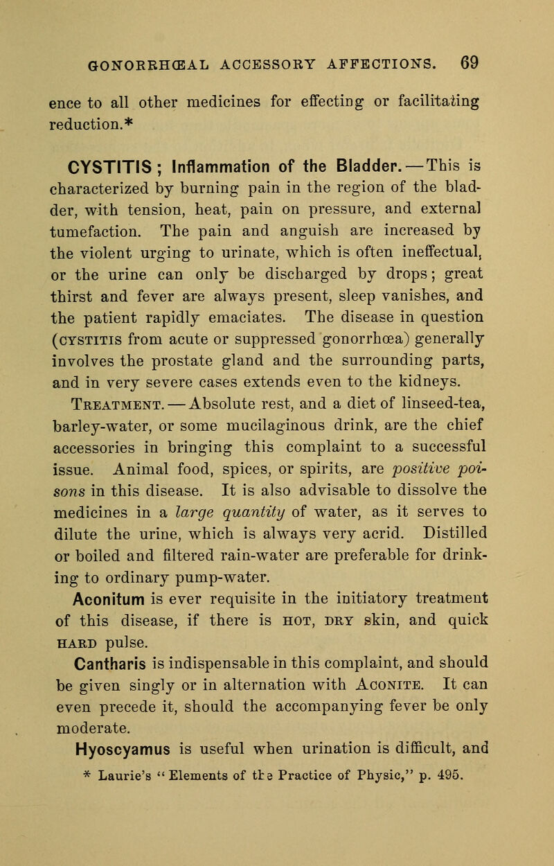 ence to all other medicines for effecting or facilitaiing reduction.* CYSTITIS; Inflammation of the Bladder.—This is characterized by burning pain in the region of the blad- der, with tension, heat, pain on pressure, and external tumefaction. The pain and anguish are increased by the violent urging to urinate, which is often ineffectual, or the urine can only be discharged by drops; great thirst and fever are always present, sleep vanishes, and the patient rapidly emaciates. The disease in question (cystitis from acute or suppressed gonorrhoea) generally involves the prostate gland and the surrounding parts, and in very severe cases extends even to the kidneys. Treatment. — Absolute rest, and a diet of linseed-tea, barley-w^ater, or some mucilaginous drink, are the chief accessories in bringing this complaint to a successful issue. Animal food, spices, or spirits, are positive poi- sons in this disease. It is also advisable to dissolve the medicines in a large quantity of water, as it serves to dilute the urine, which is always very acrid. Distilled or boiled and filtered rain-water are preferable for drink- ing to ordinary pump-water. Aconitum is ever requisite in the initiatory treatment of this disease, if there is hot, dry skin, and quick HARD pulse. Cantharis is indispensable in this complaint, and should be given singly or in alternation with Aconite. It can even precede it, should the accompanying fever be only moderate. Hyoscyamus is useful when urination is difficult, and * Laurie's Elements of the Practice of Physic, p. 495.