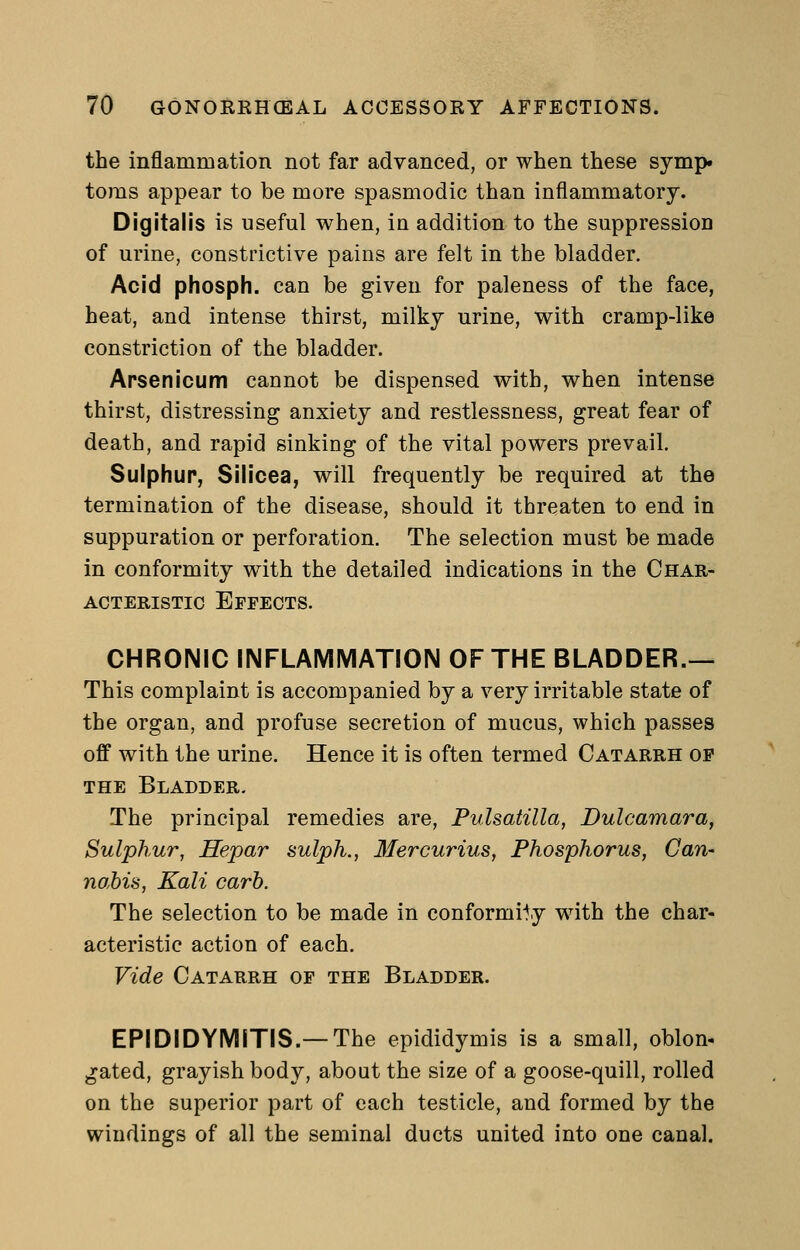 the inflammation not far advanced, or when these symp. toms appear to be more spasmodic than inflammatory. Digitalis is useful when, iu addition to the suppression of urine, constrictive pains are felt in the bladder. Acid phosph. can be given for paleness of the face, heat, and intense thirst, milky urine, with cramp-like constriction of the bladder. Arsenicum cannot be dispensed with, when intense thirst, distressing anxiety and restlessness, great fear of death, and rapid sinking of the vital powers prevail. Sulphur, Silicea, will frequently be required at the termination of the disease, should it threaten to end in suppuration or perforation. The selection must be made in conformity with the detailed indications in the Char- acteristic Effects. CHRONIC INFLAMMATION OF THE BLADDER.— This complaint is accompanied by a very irritable state of the organ, and profuse secretion of mucus, which passes off with the urine. Hence it is often termed Catarrh op the Bladder. The principal remedies are, Pulsatilla, Dulcamara, Sulphur, Hepar sulph., Mercurius, Phosphorus, Can- nabis, Kali carb. The selection to be made in conformity with the char- acteristic action of each. Vide Catarrh of the Bladder. EPIDIDYMITIS.—The epididymis is a small, oblon- gated, grayish body, about the size of a goose-quill, rolled on the superior part of each testicle, and formed by the windings of all the seminal ducts united into one canal.