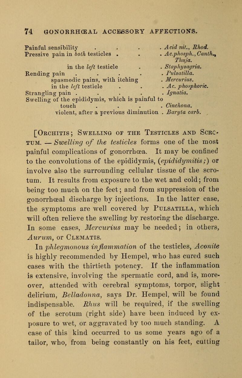 Painful sensibility .... Acid nit., Rhod. Pressive pain in 6o^A testicles . . . Ac.phosph.,Canth. Thuja. in the left testicle . . Staphysagria. Rending pain ..... Pulsatilla. spasmodic pains, with itching . Mercurius. in the left testicle . . . Ac. phosphoric. Strangling pain ..... Ignatia. Swelling of the epididymis, which is painful to touch .... Cinchona. violent, after a previous diminution . Baryta carb. [Orchitis; Swelling of the Testicles and Scro- tum. — Swelling of the testicles forms one of the most painful complications of gonorrhoea. It may be confined to the convolutions of the epididymis, {epididymitis;) or involve also the surrounding cellular tissue of the scro- tum. It results from exposure to the wet and cold; from being too much on the feet; and from suppression of the gonorrhceal discharge by injections. In the latter case, the symptoms are well covered by Pulsatilla, which will often relieve the swelling by restoring the discharge. In some cases, Mercurius may be needed; in others, Aurum, or Clematis. In phlegmonous inflammation of the testicles, Aconite is highly recommended by Hempel, who has cured such cases with the thirtieth potency. If the inflammation is extensive, involving the spermatic cord, and is, more- over, attended with cerebral symptoms, torpor, slight delirium, Belladonna, says Dr. Hempel, will be found indispensable. Rhus will be required, if the swelling of the scrotum (right side) have been induced by ex- posure to wet, or aggravated by too much standing. A case of this kind occurred to us some years ago of a tailor, who, from being constantly on his feet, cutting