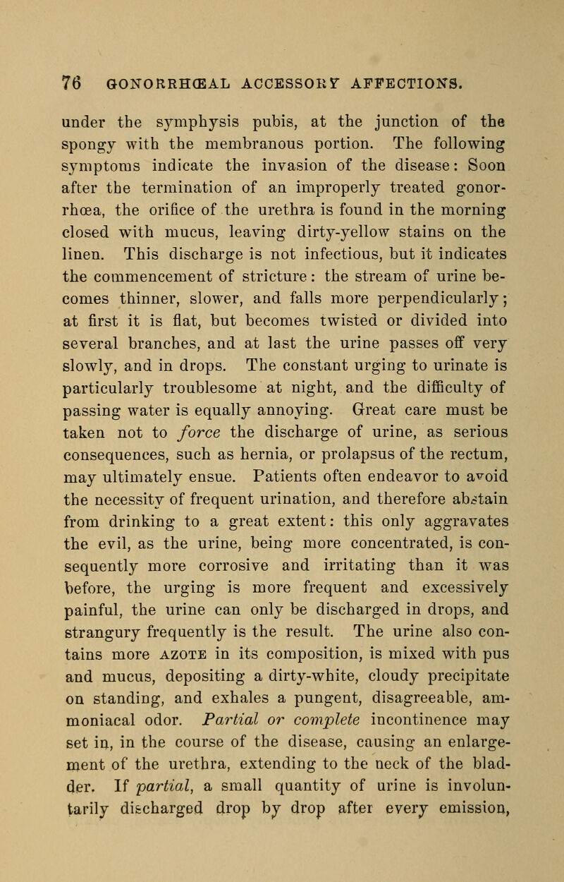 under the symphysis pubis, at the junction of the spongy with the membranous portion. The following symptoms indicate the invasion of the disease: Soon after the termination of an improperly treated gonor- rhoea, the orifice of the urethra is found in the morning closed with mucus, leaving dirty-yellow stains on the linen. This discharge is not infectious, but it indicates the commencement of stricture: the stream of urine be- comes thinner, slower, and falls more perpendicularly; at first it is flat, but becomes twisted or divided into several branches, and at last the urine passes off very slowly, and in drops. The constant urging to urinate is particularly troublesome at night, and the difficulty of passing water is equally annoying. Great care must be taken not to force the discharge of urine, as serious consequences, such as hernia, or prolapsus of the rectum, may ultimately ensue. Patients often endeavor to avoid the necessity of frequent urination, and therefore abstain from drinking to a great extent: this only aggravates the evil, as the urine, being more concentrated, is con- sequently more corrosive and irritating than it was before, the urging is more frequent and excessively painful, the urine can only be discharged in drops, and strangury frequently is the result. The urine also con- tains more azote in its composition, is mixed with pus and mucus, depositing a dirty-white, cloudy precipitate on standing, and exhales a pungent, disagreeable, am- moniacal odor. Partial or complete incontinence may set in, in the course of the disease, causing an enlarge- ment of the urethra, extending to the neck of the blad- der. If partial, a small quantity of urine is involun- tarily discharged drop by drop after every emission,