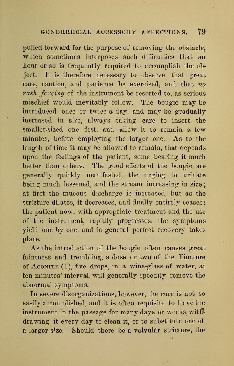 pulled forward for the purpose of removing the obstacle, which sometimes interposes such difiSculties that an hour or so is frequently required to accomplish the ob- ject. It is therefore necessary to observe, that great care, caution, and patience be exercised, and that no rash forcing of the instrument be resorted to, as serious mischief would inevitably follow. The bougie may be introduced once or twice a day, and may be gradually increased in size, always taking care to insert the smaller-sized one first, and allow it to remain a few minutes, before employing the larger one. As to the length of time it may be allowed to remain, that depends upon the feelings of the patient, some bearing it much better than others. The good effects of the bougie are generally quickly manifested, the urging to urinate being much lessened, and the stream increasing in size ; at first the mucous discharge is increased, but as the stricture dilates, it decreases, and finally entirely ceases; the patient now, with appropriate treatment and the use of the instrument, rapidly progresses, the symptoms yield one by one, and in general perfect recovery takes place. As the introduction of the bougie often causes great faintness and trembling, a dose or two of the Tincture of Aconite (1), five drops, in a wine-glass of water, at ten minutes' interval, will generally speedily remove the abnormal symptoms. In severe disorganizations, however, the cure is not so easily accomplished, and it is often requisite to leave the instrument in the passage for many days or weeks, witfi*- drawing it every day to clean it, or to substitute one of a larger s^ze. Should there be a valvular stricture, the