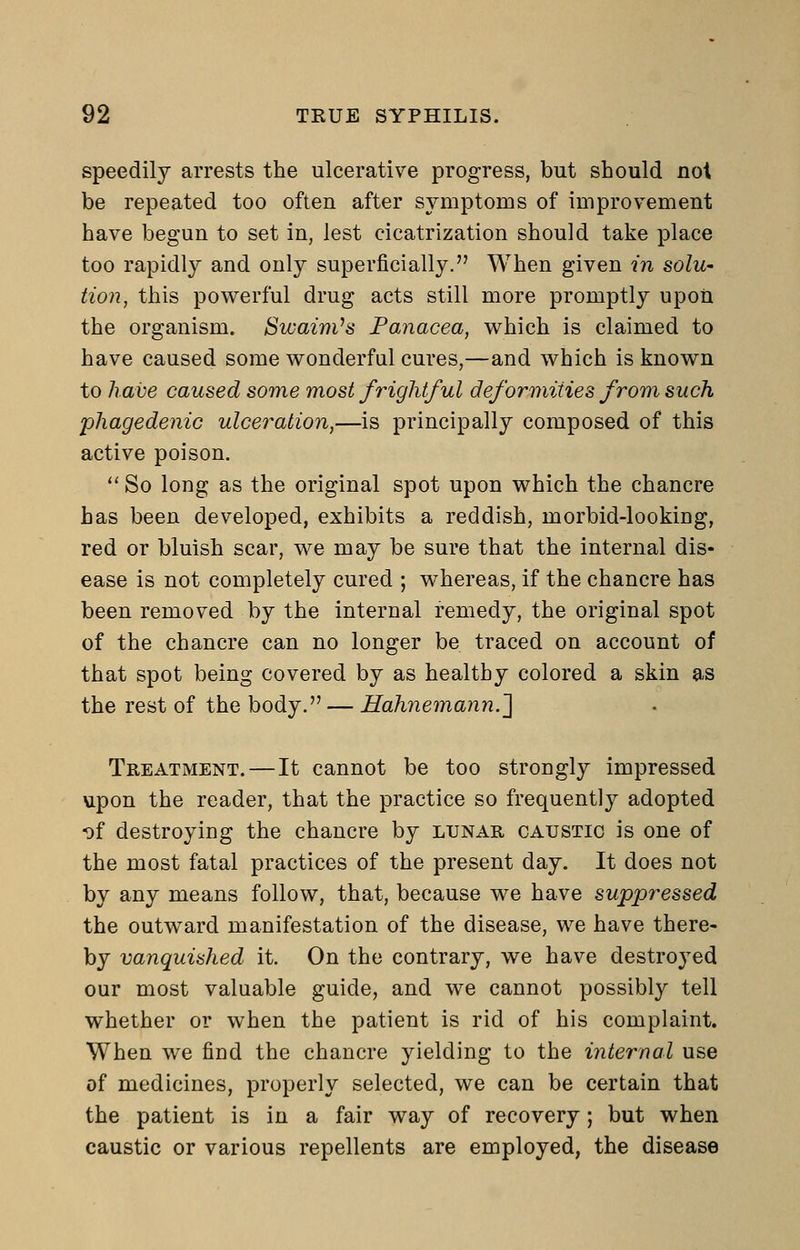 speedily arrests the ulcerative progress, but should not be repeated too often after symptoms of improvement have begun to set in, lest cicatrization should take place too rapidly and only superficially. When given in solu- tion, this powerful drug acts still more promptly upon the organism. SwainVs Panacea, w^hich is claimed to have caused some wonderful cures,—and which is known to ham caused some most frightful deformities from such phagedenic ulceration,—is principally composed of this active poison.  So long as the original spot upon which the chancre has been developed, exhibits a reddish, morbid-looking, red or bluish scar, we may be sure that the internal dis- ease is not completely cured ; whereas, if the chancre has been removed by the internal remedy, the original spot of the chancre can no longer be traced on account of that spot being covered by as healthy colored a skin as the rest of the body. — Hahnemann.'] Treatment.—It cannot be too strongly impressed upon the reader, that the practice so frequently adopted of destroying the chancre by lunar caustic is one of the most fatal practices of the present day. It does not by any means follow, that, because we have suppressed the outward manifestation of the disease, we have there- by vanquished it. On the contrary, we have destroyed our most valuable guide, and we cannot possibly tell whether or when the patient is rid of his complaint. When we find the chancre yielding to the internal use of medicines, properly selected, we can be certain that the patient is in a fair way of recovery; but when caustic or various repellents are employed, the disease