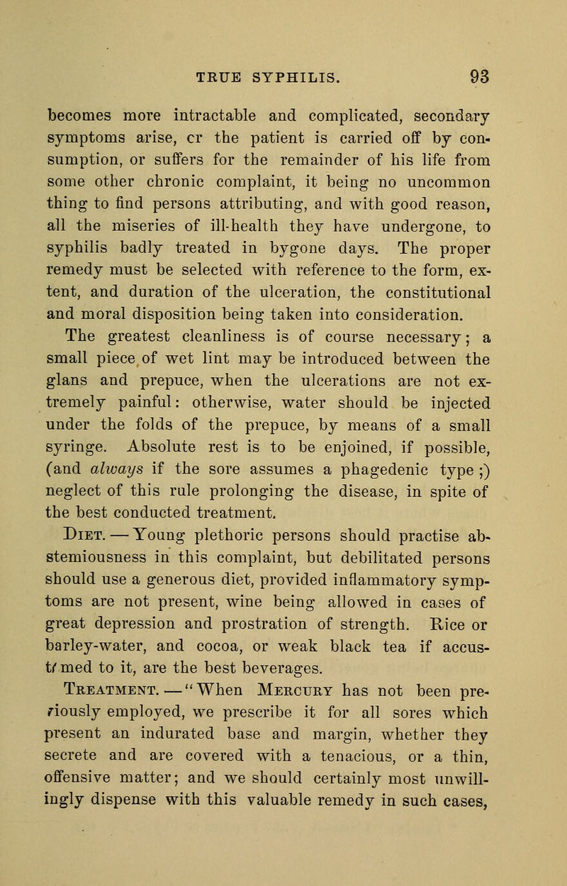 becomes more intractable and complicated, secondary symptoms arise, or the patient is carried off by con- sumption, or suffers for the remainder of his life from some other chronic complaint, it being no uncommon thing to find persons attributing, and with good reason, all the miseries of ill-health they have undergone, to syphilis badly treated in bygone days. The proper remedy must be selected with reference to the form, ex- tent, and duration of the ulceration, the constitutional and moral disposition being taken into consideration. The greatest cleanliness is of course necessary; a small piece of wet lint may be introduced between the glans and prepuce, when the ulcerations are not ex- tremely painful: otherwise, water should be injected under the folds of the prepuce, by means of a small syringe. Absolute rest is to be enjoined, if possible, (and always if the sore assumes a phagedenic type ;) neglect of this rule prolonging the disease, in spite of the best conducted treatment. Diet. — Young plethoric persons should practise ab- stemiousness in this complaint, but debilitated persons should use a generous diet, provided inflammatory symp- toms are not present, wine being allowed in cases of great depression and prostration of strength. Rice or barley-water, and cocoa, or weak black tea if accus- trmed to it, are the best beverages. Treatment.—When Mercury has not been pre- viously employed, we prescribe it for all sores which present an indurated base and margin, whether they secrete and are covered with a tenacious, or a thin, offensive matter; and we should certainly most unwill- ingly dispense with this valuable remedy in such cases,