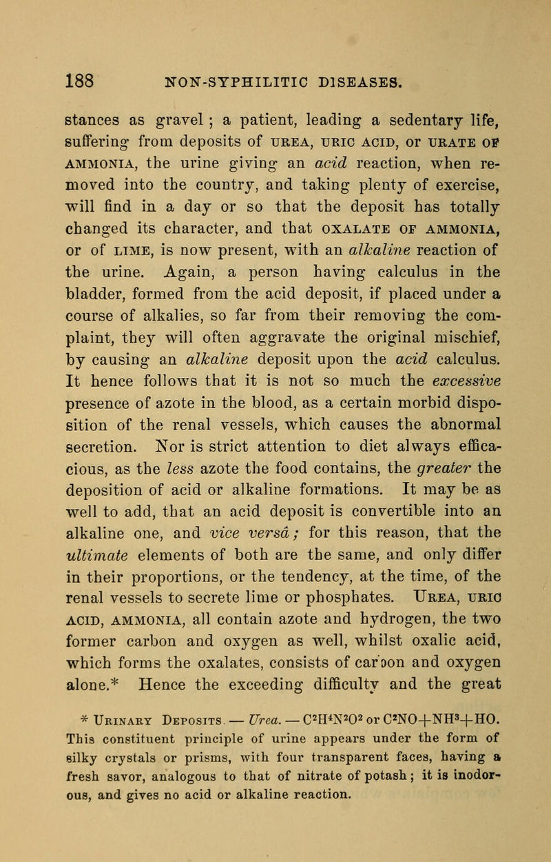 stances as gravel ; a patient, leading a sedentary life, suffering from deposits of urea, uric acid, or urate of AMMONIA, the urine giving an acid reaction, when re- moved into the country, and taking plenty of exercise, will find in a day or so that the deposit has totally changed its character, and that oxalate of ammonia, or of LIME, is now present, with an alkaline reaction of the urine. Again, a person having calculus in the bladder, formed from the acid deposit, if placed under a course of alkalies, so far from their removing the com- plaint, they will often aggravate the original mischief, by causing an alkaline deposit upon the acid calculus. It hence follows that it is not so much the excessive presence of azote in the blood, as a certain morbid dispo- sition of the renal vessels, which causes the abnormal secretion. Nor is strict attention to diet always efSca- cious, as the less azote the food contains, the greater the deposition of acid or alkaline formations. It may be as well to add, that an acid deposit is convertible into an alkaline one, and vice versa; for this reason, that the ultimate elements of both are the same, and only differ in their proportions, or the tendency, at the time, of the renal vessels to secrete lime or phosphates. Urea, urio acid, AMMONIA, all contain azote and hydrogen, the two former carbon and oxygen as well, whilst oxalic acid, which forms the oxalates, consists of car'oon and oxygen alone.* Hence the exceeding difficulty and the great * Urinary Deposits. — Urea. — C^H^N^O^ or C'NO+NHS-f HO. This constituent principle of uinne appears under the form of gilky crystals or prisms, with four transparent faces, having a fresh savor, analogous to that of nitrate of potash; it is inodor- ous, and gives no acid or alkaline reaction.