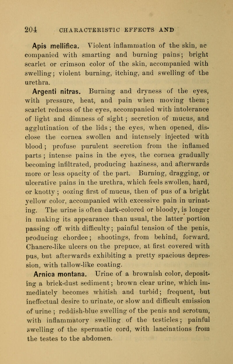 Apis mellifica. Violent inflammation of the skin, ac companied with smarting and burning pains; bright scarlet or crimson color of the skin, accompanied with swelling; violent burning, itching, and swelling of the urethra. Argentl nitras. Burning and dryness of the eyes, with pressure, heat, and pain when moving them; scarlet redness of the eyes, accompanied with intolerance of light and dimness of sight; secretion of mucus, and agglutination of the lids ; the eyes, when opened, dis- close the cornea swollen and intensely injected with blood; profuse purulent secretion from the inflamed parts ; intense pains in the eyes, the cornea gradually becoming infiltrated, producing haziness, and afterwards more or less opacity of the part. Burning, dragging, or ulcerative pains in the urethra, which feels swollen, hard, or knotty ; oozing first of mucus, then of pus of a bright yellow color, accompanied w4th excessive pain in urinat- ing. The urine is often dark-colored or bloody, is longer in making its appearance than usual, the latter portion passing off with difficulty; painful tension of the penis, producing chordee; shootings, from behind, forward. Chancre-like ulcers on the prepuce, at first covered with pus, but afterwards exhibiting a pretty spacious depres- sion, with tallow-like coating. Arnica montana. Urine of a brownish color, deposit- ing a brick-dust sediment; brown clear urine, which im- mediately becomes whitish and turbid; frequent, but ineffectual desire to urinate, or slow and difficult emission of urine ; reddish-blue swelling of the penis and scrotum, with inflammatory swelling of the testicles; painful swelling of the spermatic cord, with lancinations from the testes to the abdomen.