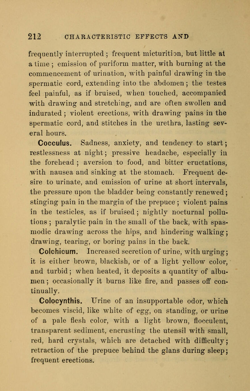 frequently interrupted ; frequent micturition, but little at a time ; emission of puriform matter, with burning at the commencement of urination, with painful drawing in the spermatic cord, extending into the abdomen; the testes feel painful, as if bruised, when touched, accompanied with drawing and stretching, and are often swollen and indurated ; violent erections, with drawing pains in the spermatic cord, and stitches in the urethra, lasting sev- eral hours. Cocculus. Sadness, anxiety, and tendency to start restlessness at night; pressive headache, especially in the forehead ; aversion to food, and bitter eructations with nausea and sinking at the stomach. Frequent de sire to urinate, and emission of urine at short intervals the pressure upon the bladder being constantly renewed stinging pain in the margin of the prepuce ; violent pains in the testicles, as if bruised ; nightly nocturnal pollu tions ; paralytic pain in the small of the back, with spaS' modic drawing across the hips, and hindering walking drawing, tearing, or boring pains in the back. Colchlcum. Increased secretion of urine, with urging it is either brown, blackish, or of a light yellow color, and turbid; when heated, it deposits a quantity of albu men; occasionally it burns like fire, and passes off con tinually. Colocynthis. Urine of an insupportable odor, which becomes viscid, like white of egg, on standing, or urine of a pale flesh color, with a light brown, flocculent, transparent sediment, encrusting the utensil with small, red, hard crystals, which are detached with difficulty; retraction of the prepuce behind the glans during sleep; frequent erections.