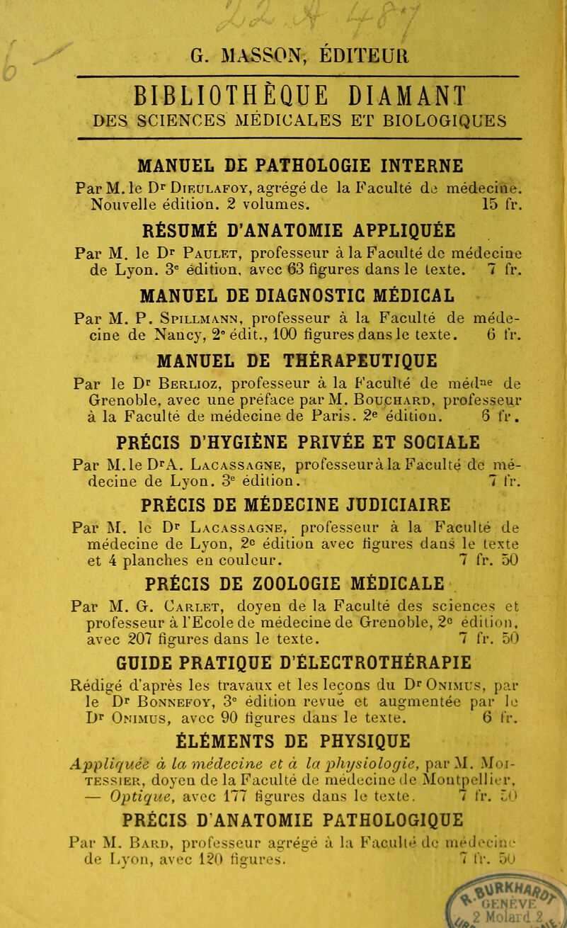 G. MASSON, EDITEUR BIBLIOTHEQUE DIAMANT DES SCIENCES MÉDICALES ET BIOLOGIQUES MANUEL DE PATHOLOGIE INTERNE ParM.le DrDiRULAFOY, agi-égéde la Faculté de médecine. Nouvelle édition. 2 volumes. 15 fr. RÉSUMÉ D'ANATOMIE APPLIQUÉE Par M. le Dr Paulet, professeur à la Faculté de médeciue de Lyon. 3* édition, avec 63 figures dans le texte. 7 fr. MANUEL DE DIAGNOSTIC MÉDICAL Par M. P. Spillmann, professeur à la Faculté de méde- cine de Nancy, S'édit., 100 figures dans le texte. 6 fr. MANUEL DE THÉRAPEUTIQUE Par le D^ Berlioz, professeur à la Faculté de méd^ie de Grenoble, avec une préface par M. Bouchard, professeur à la Faculté de médecine de Paris. 2^ édition. 8 fr, PRÉCIS D'HYGIÈNE PRIVÉE ET SOCIALE Par M.leDrA. Lacassagne, professeur à la Faculté de mé- decine de Lyon. 3^ édition. 7 fr. PRÉCIS DE MÉDECINE JUDICIAIRE Par M. le Dr Lacassagne, professeur à la Faculté de médecine de Lyon, 2^ édition avec figures dans le texte et 4 planches en couleur. 7 fr. 50 PRÉCIS DE ZOOLOGIE MÉDICALE Par M. G. Carlet, doyen de la Faculté des sciences et professeur à l'Ecole de médecine de Grenoble, 2° édition. avec 207 figures dans le texte. 7 fr. 50 GUIDE PRATIQUE D'ÈLECTROTHÉRAPIE Rédigé d'après les travaux et les leçons du D^Onimus, par le Dr BoNNEFOY, 3^ édition revue et augmentée par le Dr Onimus, avec 90 figures dans le texte. 6 IV. ÉLÉMENTS DE PHYSIQUE Appliquée à la médecine et à la physiologie, par M. Mot- TESSiËR, doyen de la Faculté de médecine de Montpellier, — Optique, avec 177 figures dans le texte. 7 fr. i^O PRÉCIS D'ANATOMIE PATHOLOGIQUE Par M, Bard, professeur agrégé à la Faculté de médecine de Lvf>a, avec 120 figures. 7 fr. 50