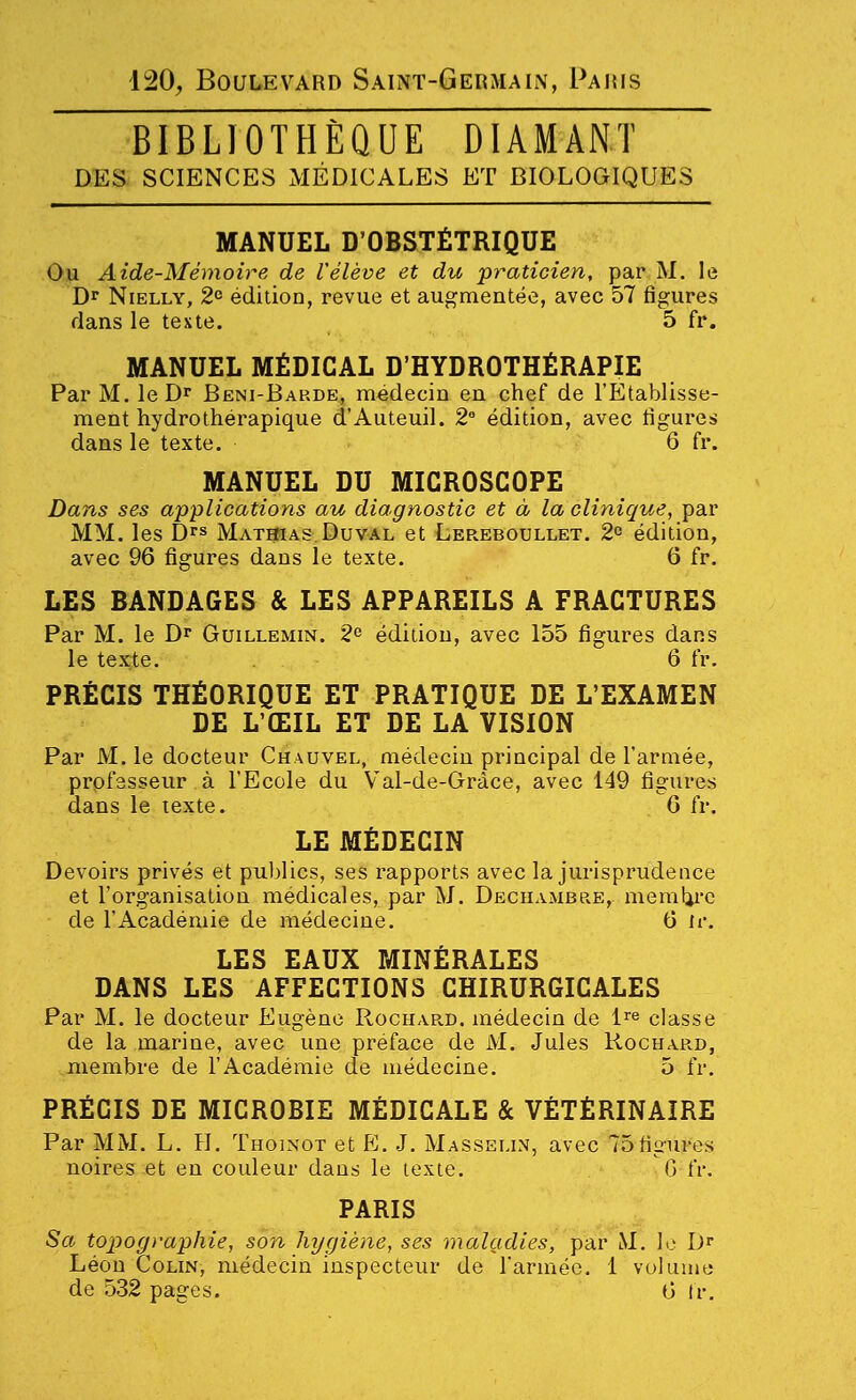 120, Boulevard Saint-Germain, Paris BIBLIOTHÈQUE DIAMANT DES SCIENCES MÉDICALES ET BIOLOGIQUES MANUEL D'OBSTÉTRIQUE Ou Aide-Mémoire de relève et du praticien, par M. le Dr NiELLY, 2° édition, revue et augmentée, avec 57 figures dans le texte. 5 fr. MANUEL MÉDICAL D'HYDROTHÉRAPIE Par M. le Dr Beni-Babde, médecin en chef de l'Etablisse- ment hydrothérapique d'Auteuil. 2 édition, avec figures dans le texte. 6 fr. MANUEL DU MICROSCOPE Dans ses applications au diagnostic et à la clinique, par MM. les D''s Mathias.Duv-al et Lereboullet. 2° édition, avec 96 figures dans le texte. 6 fr. LES BANDAGES & LES APPAREILS A FRACTURES Par M. le Dr Guillemin. 2 édition, avec 155 figures dans le texte. 6 fr. PRÉCIS THÉORIQUE ET PRATIQUE DE L'EXAMEN DE L'ŒIL ET DE LA VISION Par M. le docteur Chauvel, médecin principal de l'armée, professeur à l'Ecole du Val-de-Grâce, avec 149 figures dans le texte. G fr. LE MÉDECIN Devoirs privés et publics, ses rapports avec la jurisprudence et l'organisation médicales, par M. Dechambre, memlii-e de l'Académie de médecine, 6 te. LES EAUX MINÉRALES DANS LES AFFECTIONS CHIRURGICALES Par M. le docteur Eugène Rochard. médecin de i^^ classe de la marine, avec une préface de M. Jules Rochard, membre de l'Académie de médecine. 5 fr. PRÉCIS DE MICROBIE MÉDICALE & VÉTÉRINAIRE Par MM. L. H. Thoinot et K. J. Masselin, avec 75figures noires et en couleur dans le texte. G fr. PARIS Sa topographie, son hygiène, ses maladies, par M. le D* Léon Colin, médecin inspecteur de l'armée. 1 vol unie de 532 pages. 0 Ir.