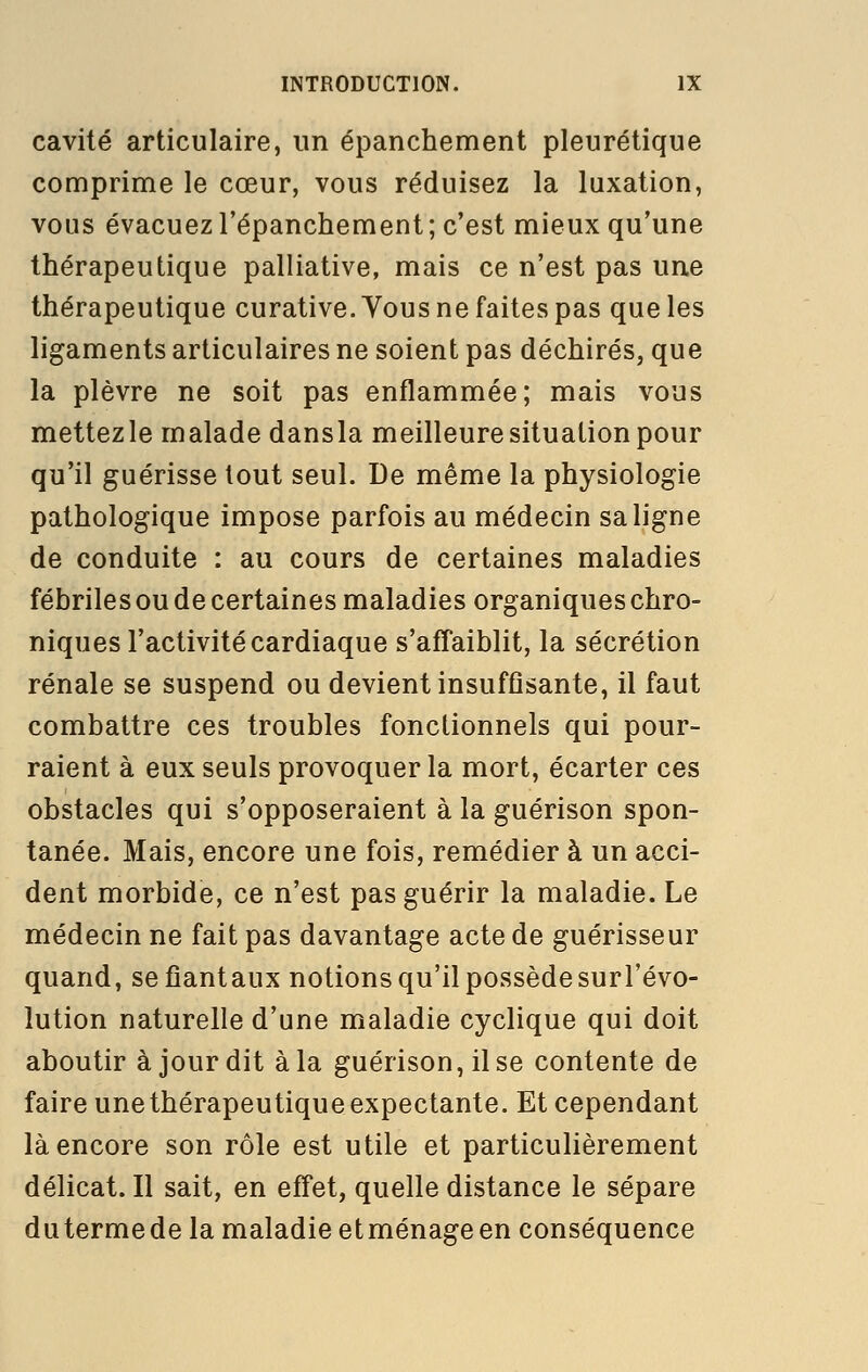 cavité articulaire, un épanchement pleurétique comprime le cœur, vous réduisez la luxation, vous évacuez l'épanchement ; c'est mieux qu'une thérapeutique palliative, mais ce n'est pas une thérapeutique curative. Vous ne faites pas que les ligaments articulaires ne soient pas déchirés, que la plèvre ne soit pas enflammée; mais vous mettezle malade dansla meilleure situation pour qu'il guérisse tout seul. De même la physiologie pathologique impose parfois au médecin sa ligne de conduite : au cours de certaines maladies fébriles ou de certaines maladies organiques chro- niques l'activité cardiaque s'affaiblit, la sécrétion rénale se suspend ou devient insuffisante, il faut combattre ces troubles fonctionnels qui pour- raient à eux seuls provoquer la mort, écarter ces obstacles qui s'opposeraient à la guérison spon- tanée. Mais, encore une fois, remédier à un acci- dent morbide, ce n'est pas guérir la maladie. Le médecin ne fait pas davantage acte de guérisseur quand, sefîantaux notions qu'il possède sur l'évo- lution naturelle d'une maladie cyclique qui doit aboutir à jour dit à la guérison, il se contente de faire une thérapeutique expectante. Et cependant là encore son rôle est utile et particulièrement délicat. Il sait, en effet, quelle distance le sépare dutermede la maladie etménageen conséquence