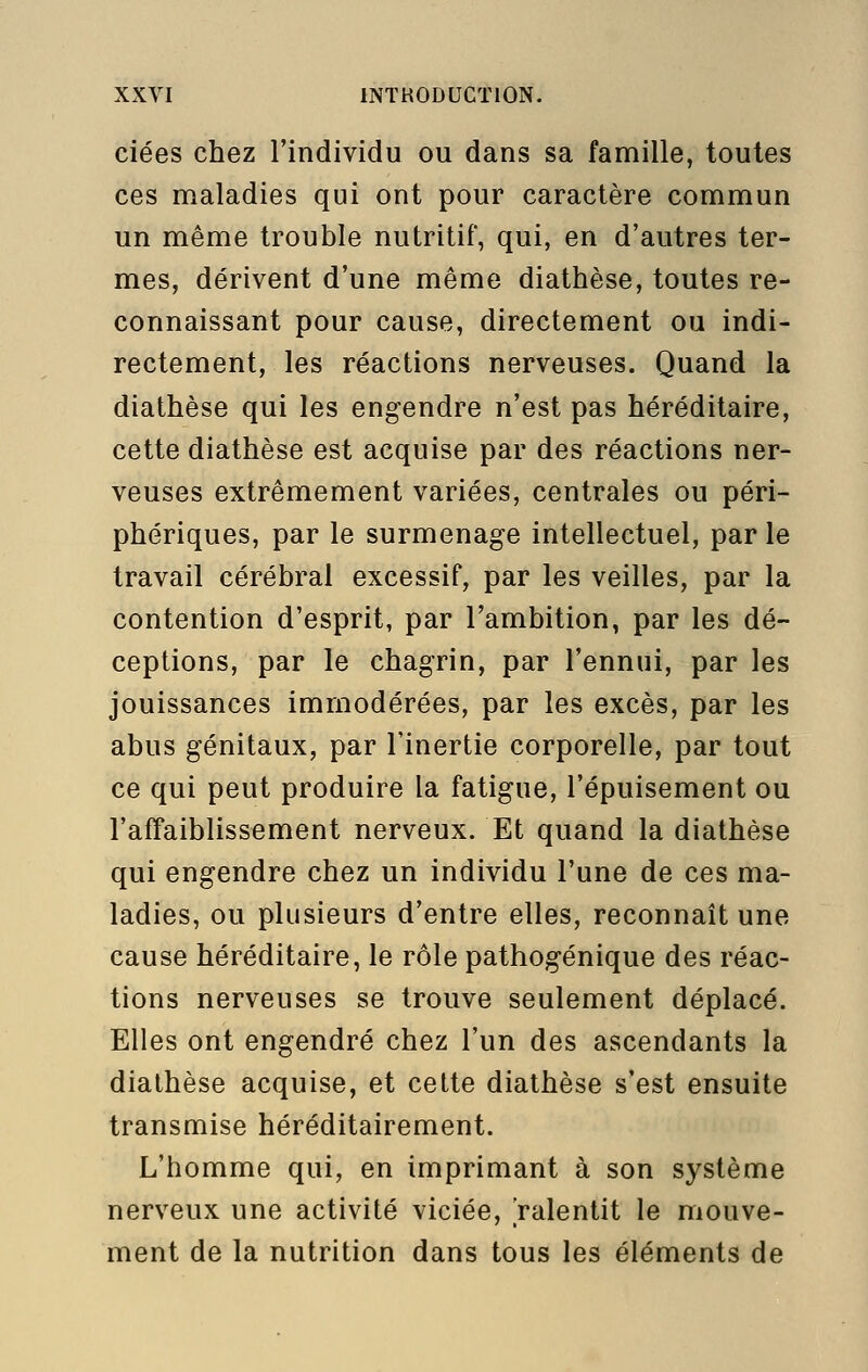 ciées chez l'individu ou dans sa famille, toutes ces maladies qui ont pour caractère commun un même trouble nutritif, qui, en d'autres ter- mes, dérivent d'une même diathèse, toutes re- connaissant pour cause, directement ou indi- rectement, les réactions nerveuses. Quand la diathèse qui les engendre n'est pas héréditaire, cette diathèse est acquise par des réactions ner- veuses extrêmement variées, centrales ou péri- phériques, par le surmenage intellectuel, par le travail cérébral excessif, par les veilles, par la contention d'esprit, par l'ambition, par les dé- ceptions, par le chagrin, par l'ennui, par les jouissances immodérées, par les excès, par les abus génitaux, par l'inertie corporelle, par tout ce qui peut produire la fatigue, l'épuisement ou l'affaiblissement nerveux. Et quand la diathèse qui engendre chez un individu l'une de ces ma- ladies, ou plusieurs d'entre elles, reconnaît une cause héréditaire, le rôle pathogénique des réac- tions nerveuses se trouve seulement déplacé. Elles ont engendré chez l'un des ascendants la diathèse acquise, et cette diathèse s'est ensuite transmise héréditairement. L'homme qui, en imprimant à son système nerveux une activité viciée, 'ralentit le mouve- ment de la nutrition dans tous les éléments de