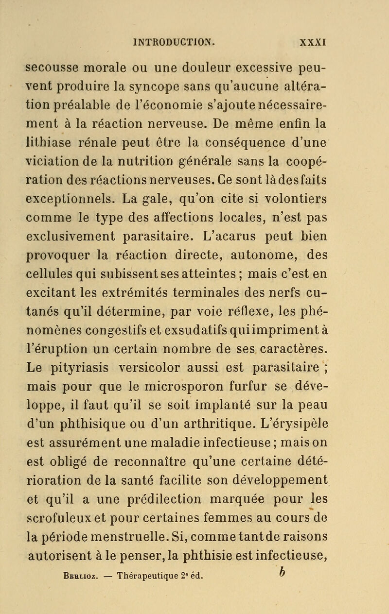 secousse morale ou une douleur excessive peu- vent produire la syncope sans qu'aucune altéra- tion préalable de l'économie s'ajoute nécessaire- ment à la réaction nerveuse. De même enfin la lithiase rénale peut être la conséquence d'une viciation de la nutrition générale sans la coopé- ration des réactions nerveuses. Ce sont làdesfaits exceptionnels. La gale, qu'on cite si volontiers comme le type des affections locales, n'est pas exclusivement parasitaire. L'acarus peut bien provoquer la réaction directe, autonome, des cellules qui subissent ses atteintes ; mais c'est en excitant les extrémités terminales des nerfs cu- tanés qu'il détermine, par voie réflexe, les phé- nomènes congestifs et exsudatifs qui impriment à l'éruption un certain nombre de ses caractères. Le pityriasis versicolor aussi est parasitaire ; mais pour que le microsporon furfur se déve- loppe, il faut qu'il se soit implanté sur la peau d'un phthisique ou d'un arthritique. L'érysipèle est assurément une maladie infectieuse ; mais on est obligé de reconnaître qu'une certaine dété- rioration de la santé facilite son développement et qu'il a une prédilection marquée pour les scrofuleuxet pour certaines femmes au cours de la période menstruelle. Si, comme tantde raisons autorisent à le penser, la phthisie est infectieuse, Bbhlioz. — Thérapeutique 2« éd. ^