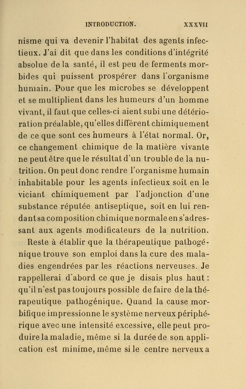 nisme qui va devenir l'habitat des agents infec- tieux. J'ai dit que dans les conditions d'intégrité absolue de la santé, il est peu de ferments mor- bides qui puissent prospérer dans l'organisme humain. Pour que les microbes se développent et se multiplient dans les humeurs d'un homme vivant, il faut que celles-ci aient subi une détério- ration préalable, qu'elles diffèrent chimiquement de ce que sont ces humeurs à l'état normal. Or, ce changement chimique de la matière vivante ne peut être que le résultat d'un trouble de la nu- trition. On peut donc rendre l'organisme humain inhabitable pour les agents infectieux soit en le viciant chimiquement par l'adjonction d'une substance réputée antiseptique, soit en lui ren- dantsa composition chimique normale en s'adres- sant aux agents modificateurs de la nutrition. Reste à établir que la thérapeutique pathogé- nique trouve son emploi dans la cure des mala- dies engendrées par les réactions nerveuses. Je rappellerai d'abord ce que je disais plus haut : qu'il n'est pas toujours possible défaire de la thé- rapeutique pathogénique. Quand la cause mor- bifique impressionne le système nerveux périphé- rique avec une intensité excessive, elle peut pro- duire la maladie, même si la durée de son appli- cation est minime, même si le centre nerveux a