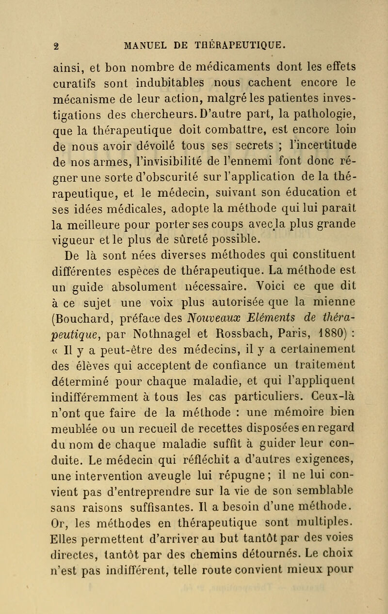 ainsi, et bon nombre de médicaments dont les effets curatifs sont indubitables nous cachent encore le mécanisme de leur action, malgré les patientes inves- tigations des chercheurs. D'autre part, la pathologie, que la thérapeutique doit combattre, est encore loin de nous avoir dévoilé tous ses secrets ; l'incertitude de nos armes, l'invisibilité de l'ennemi font donc ré- gner une sorte d'obscurité sur l'application de la thé- rapeutique, et le médecin, suivant son éducation et ses idées médicales, adopte la méthode qui lui paraît la meilleure pour porter ses coups avecja plus grande vigueur et le plus de sûreté possible. De là sont nées diverses méthodes qui constituent différentes espèces de thérapeutique. La méthode est un guide absolument nécessaire. Voici ce que dit à ce sujet une voix plus autorisée que la mienne (Bouchard, préface des Nouveaux Eléments de théra- peutique, par Nothnagel et Rossbach, Paris, 1880) : (c II y a peut-être des médecins, il y a certainement des élèves qui acceptent de confiance un traitement déterminé pour chaque maladie, et qui l'appliquent indifféremment à tous les cas particuliers. Ceux-là n'ont que faire de la méthode : une mémoire bien meublée ou un recueil de recettes disposées en regard du nom de chaque maladie suffit à guider leur con- duite. Le médecin qui réfléchit a d'autres exigences, une intervention aveugle lui répugne ; il ne lui con- vient pas d'entreprendre sur la vie de son semblable sans raisons suffisantes. Il a besoin d'une méthode. Or, les méthodes en thérapeutique sont multiples. Elles permettent d'arriver au but tantôt par des voies directes, tantôt par des chemins détournés. Le choix n'est pas indifférent, telle route convient mieux pour