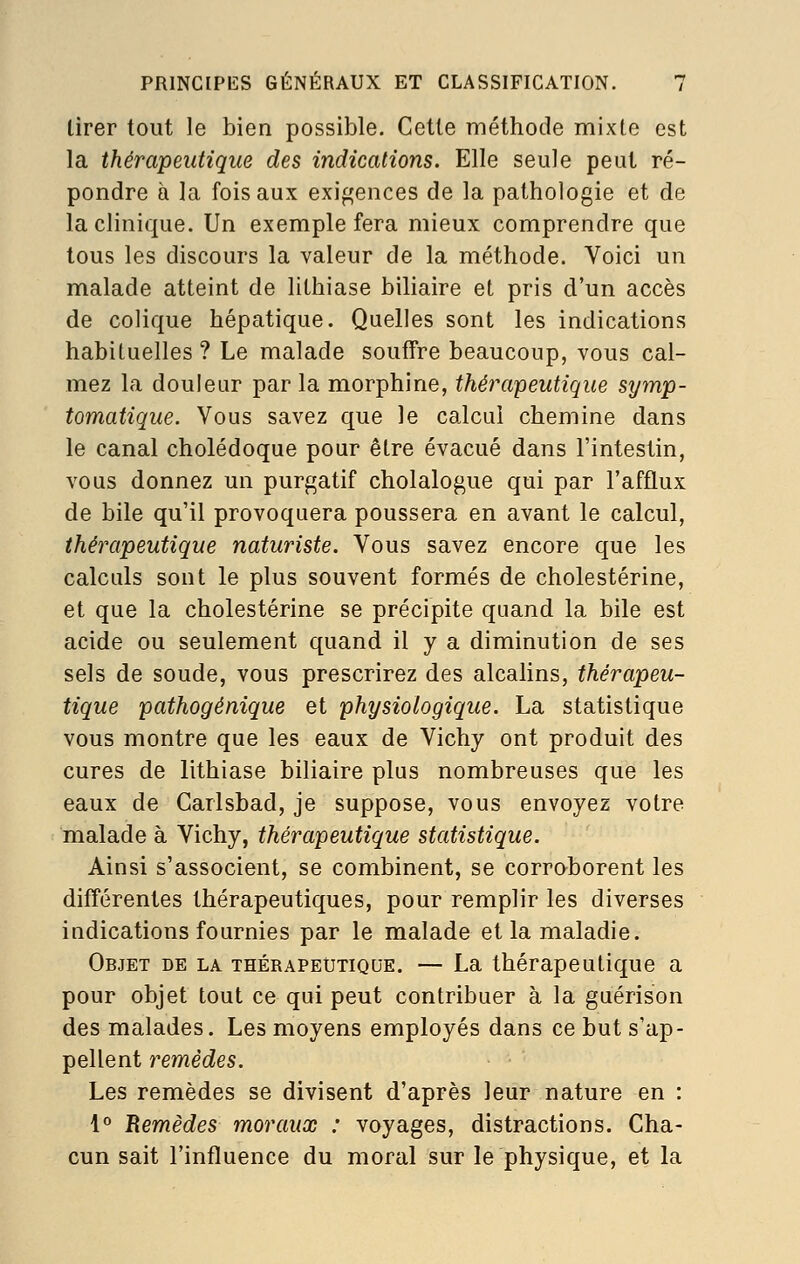 lirer tout le bien possible. Cette méthode mixte est la thérapeutique des indications. Elle seule peut ré- pondre à la fois aux exigences de la pathologie et de la clinique. Un exemple fera mieux comprendre que tous les discours la valeur de la méthode. Voici un malade atteint de lithiase bihaire et pris d'un accès de colique hépatique. Quelles sont les indications habituelles ? Le malade souffre beaucoup, vous cal- mez la douleur par la morphine, thérapeutique symp- tomatique. Vous savez que le calcul chemine dans le canal cholédoque pour être évacué dans l'intestin, vous donnez un purgatif cholalogue qui par l'afflux de bile qu'il provoquera poussera en avant le calcul, thérapeutique naturiste. Vous savez encore que les calculs sont le plus souvent formés de cholestérine, et que la cholestérine se précipite quand la bile est acide ou seulement quand il y a diminution de ses sels de soude, vous prescrirez des alcalins, thérapeu- tique pathogénique et physiologique. La statistique vous montre que les eaux de Vichy ont produit des cures de lithiase biliaire plus nombreuses que les eaux de Carlsbad, je suppose, vous envoyez votre malade à Vichy, thérapeutique statistique. Ainsi s'associent, se combinent, se corroborent les différentes thérapeutiques, pour remplir les diverses indications fournies par le malade et la maladie. Objet de la thérapeutique. — La thérapeutique a pour objet tout ce qui peut contribuer à la guérison des malades. Les moyens employés dans ce but s'ap- pellent remèdes. Les remèdes se divisent d'après leur nature en : 1° Bemèdes moraux : voyages, distractions. Cha- cun sait l'influence du moral sur le physique, et la