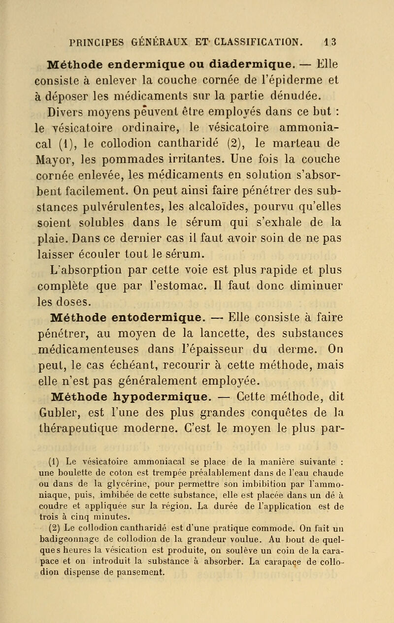 Méthode endermique ou diadermique. — Elle consiste à enlever la couche cornée de répiderme et à déposer les médicaments sur la partie dénudée. Divers moyens peuvent être employés dans ce but : le vésicatoire ordinaire, le vésicatoire a.mmonia- cal (1), le collodion cantharidé (2), le marteau de Mayor, les pommades irritantes. Une fois la couche cornée enlevée, les médicaments en solution s'absor- bent facilement. On peut ainsi faire pénétrer des sub- stances pulvérulentes, les alcaloïdes, pourvu qu'elles soient solubles dans le sérum qui s'exhale de la plaie. Dans ce dernier cas il faut avoir soin de ne pas laisser écouler tout le sérum. L'absorption par cette voie est plus rapide et plus complète que par l'estomac. Il faut donc diminuer les doses. Méthode entodermique. — Elle consiste à faire pénétrer, au moyen de la lancette, des substances médicamenteuses dans l'épaisseur du derme. On peut, le cas échéant, recourir à cette méthode, mais elle n'est pas généralement employée. Méthode hypodermique. — Cette méthode, dit Gubler, est l'une des plus grandes conquêtes de la thérapeutique moderne. C'est le moyen le plus par- (1) Le vésicatoire ammoniacal se place de la manière suivante : une boulette de coton est trempée préalablement dans de l'eau chaude ou dans de la glycérine, pour permettre son imbibition par l'ammo- niaque, puis, imbibée de cette substance, elle est placée dans un dé à coudre et appliquée sur la région. La durée de l'application est de trois à cinq minutes. (2) Le collodion cantharidé est d'une pratique commode. On fait un badigeonnagc de collodion de la grandeur voulue. Au bout de quel- ques heures la vésication est produite, on soulève un coin de la cara- pace et ou introduit la substance à absorber. La carapace de collo- dion dispense de pansement.