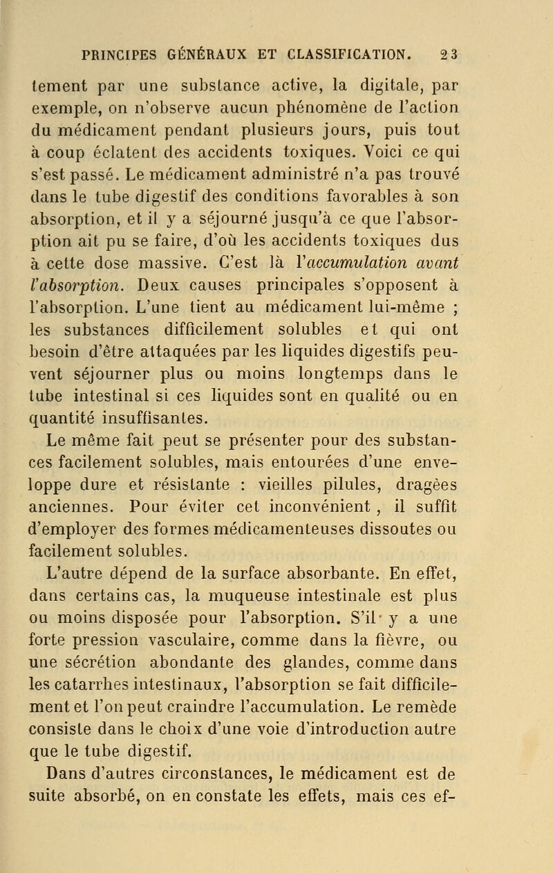 tement par une substance active, la digitale, par exemple, on n'observe aucun phénomène de l'action du médicament pendant plusieurs jours, puis tout à coup éclatent des accidents toxiques. Voici ce qui s'est passé. Le médicament administré n'a pas trouvé dans le tube digestif des conditions favorables à son absorption, et il y a séjourné jusqu'à ce que l'absor- ption ait pu se faire, d'où les accidents toxiques dus à cette dose massive. C'est là l'accumulation avant l'absorption. Deux causes principales s'opposent à l'absorption. L'une lient au médicament lui-même ; les substances difficilement solubles et qui ont besoin d'être attaquées par les liquides digestifs peu- vent séjourner plus ou moins longtemps dans le tube intestinal si ces liquides sont en qualité ou en quantité insuffisantes. Le même fait peut se présenter pour des substan- ces facilement solubles, mais entourées d'une enve- loppe dure et résistante : vieilles pilules, dragées anciennes. Pour éviter cet inconvénient , il suffît d'employer des formes médicamenteuses dissoutes ou facilement solubles. L'autre dépend de la surface absorbante. En effet, dans certains cas, la muqueuse intestinale est plus ou moins disposée pour l'absorption. S'il* y a une forte pression vasculaire, comme dans la fièvre, ou une sécrétion abondante des glandes, comme dans les catarrhes intestinaux, l'absorption se fait difficile- ment et l'on peut craindre l'accumulation. Le remède consiste dans le choix d'une voie d'introduction autre que le tube digestif. Dans d'autres circonstances, le médicament est de suite absorbé, on en constate les effets, mais ces ef-
