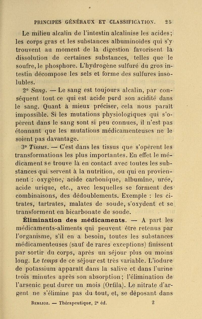 Le milieu alcalin de l'intestin alcalinise les acides; les corps gras et les substances albuminoïdes qui s'y trouvent au moment de la digestion favorisent la dissolution de certaines substances, telles que le soufre, le phosphore. L'hydrogène sulfuré du gros in- testin décompose les sels et forme des sulfures inso- lubles. 2° Sang. — Le sang est toujours alcalin, par con- séquent tout ce qui est acide perd son acidité dans le sang. Quant à mieux préciser, cela nous paraît impossible. Si les mutations physiologiques qui s'o- pèrent dans le sang sont si peu connues, il n'est pas étonnant que les mutations médicamenteuses ne le soient pas davantage. 3° Tissus. — C'est dans les tissus que s'opèrent les transformations les plus importantes. En effet le mé- dicament se trouve là en contact avec toutes les sub- stances qui servent à la nutrition, ou qui en provien- nent : oxygène; acide carbonique, albumine, urée, acide urique, etc., avec lesquelles se forment des combinaisons, des dédoublements. Exemple : les ci- trates, tartrates, malates de soude, s'oxydent et se transforment en bicarbonate de soude. Élimination des médicaments. — A part les médicaments-aliments qni peuvent être retenus par l'organisme, s'il en a besoin, toutes les substances médicamenteuses (sauf de rares exceptions) finissent par sortir du corps, après un séjour plus ou moins long. Le temps de ce séjour est très variable. L'iodure de potassium apparaît dans la salive et dans l'urine trois minutes après son absorption; l'élimination de l'arsenic peut durer un mois (Orflla). Le nitrate d'ar- gent ne s'élimine pas du tout, et, se déposant dans Berlioz. — Thérapeutique, 2« éd. 2