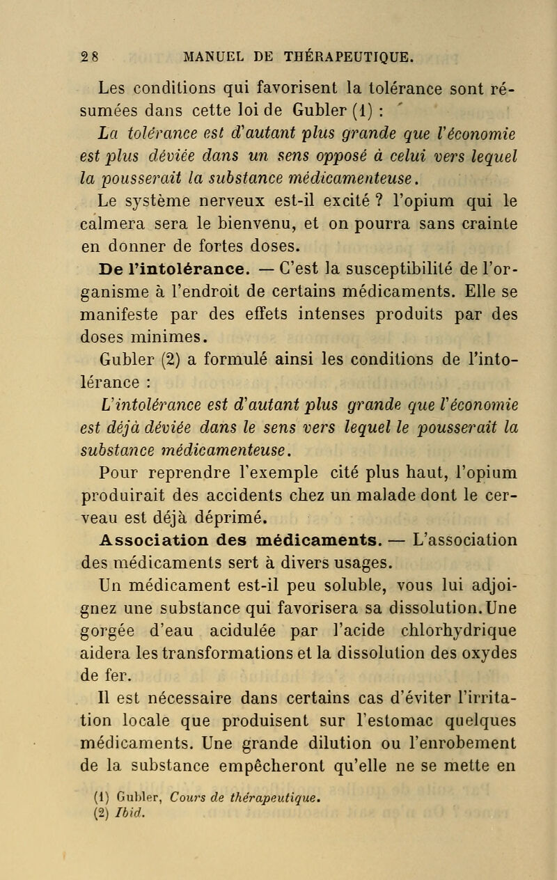 Les conditions qui favorisent la tolérance sont ré- sumées dans cette loi de Gubler (1) : La tolérance est d'autant plus grande que Véconomie est plus déviée dans un sens opposé à celui vers lequel la pousserait la substance médicamenteuse. Le système nerveux est-il excité ? l'opium qui le calmera sera le bienvenu, et on pourra sans crainte en donner de fortes doses. De rintolérance. — C'est la susceptibilité de l'or- ganisme à l'endroit de certains médicaments. Elle se manifeste par des effets intenses produits par des doses minimes. Gubler (2) a formulé ainsi les conditions de l'into- lérance : Vintolérance est d'autant plus grande que Véconomie est déjà déviée dans le sens vers lequel le pousserait la substance médicamenteuse. Pour reprendre l'exemple cité plus haut, l'opium produirait des accidents chez un malade dont le cer- veau est déjà déprimé. Association des médicaments. — L'association des médicaments sert à divers usages. Un médicament est-il peu soluble, vous lui adjoi- gnez une substance qui favorisera sa dissolution.Une gorgée d'eau acidulée par l'acide chlorhydrique aidera les transformations et la dissolution des oxydes de fer. Il est nécessaire dans certains cas d'éviter l'irrita- tion locale que produisent sur l'estomac quelques médicaments. Une grande dilution ou l'enrobement de la substance empêcheront qu'elle ne se mette en (1) Gubler, Coiws de thérapeutique. (2) Ihid.
