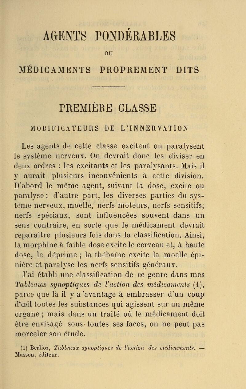 AGENTS PONDERABLES MEDICAMENTS PROPREMENT DITS PREMIERE CLASSE MODIFICATEURS DE L'INNERVATION Les agents de cette classe excitent ou paralysent le système nerveux. On devrait donc les diviser en deux ordres : les excitants et les paralysants. Mais il y aurait plusieurs inconvénients à cette division. D'abord le même agent, suivant la dose, excite ou paralyse ; d'autre part, les diverses parties du sys- tème nerveux, moelle, nerfs moteurs, nerfs sensitifs, nerfs spéciaux, sont influencées souvent dans un sens contraire, en sorte que le médicament devrait reparaître plusieurs fois dans la classification. Ainsi, la morphine à faible dose excite le cerveau et, à haute dose, le déprime ; la thébaïne excite la moelle épi- nière et paralyse les nerfs sensitifs généraux. J'ai établi une classification de ce genre dans mes Tableaux synoptiques de Vaction des médicaments (1), parce que là il y a avantage à embrasser d'un coup d'oeil toutes les substances qui agissent sur un même organe; mais dans ua traité où le médicament doit être envisagé sous- toutes ses faces, on ne peut pas morceler son étude. (1) Berlioz, Tableaux synoptiques de l'action des médicaments. — Masson, éditeur.