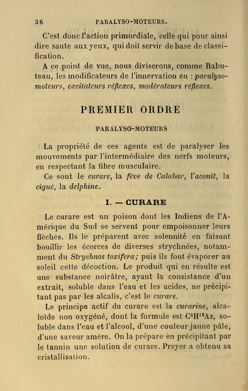 C'est donc l'action primordiale, celle qui pour ainsi dire saute aux yeux, qui doit servir de base de classi- fication. Pi. ce point de vue, nous diviserons, comme Rabu- teau, les modificateurs de l'innervation en : paralyso- moteurs, excitateurs réflexes, modérateurs réflexes. PREMIER ORDRE PARALYSO-MOTEURS '. La propriété de ces agents est de paralyser les mouvements par l'intermédiaire des nerfs moteurs, en respectant la fibre musculaire. Ce sont le curare, la fève de Calabar, l'aconit, la ciguë, la delphine. I. — CURARE Le curare est un poison dont les Indiens de l'A- mérique du Sud se servent pour empoisonner leurs flèches. Ils le préparent avec solennité en faisant bouillir les écorces de diverses strychnées, notam- ment du Strychnos toxifera; puis ils font évaporer au soleil cette décoction. Le produit qui en résulte est une substance noirâtre, ayant la consistance d'un extrait, soluble dans l'eau et les acides, ne précipi- tant pas par les alcalis, c'est le curare. Le principe actif du curare est la curarine, alca- loïde non oxygéné, dont la formule est G^H^'*Az, so- luble dans l'eau et l'alcool, d'une couleur jaune pâle, d'une saveur amère. On la prépare en précipitant par le tannin une solution de curare. Preyer a obtenu sa cristallisation.