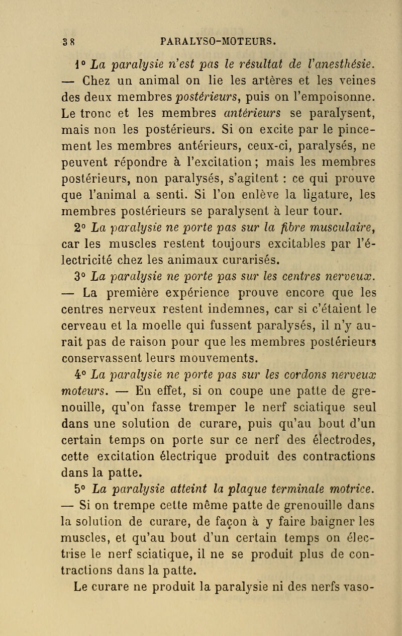 1° La 'paralysie n'est pas le 7^ésultat de Vanesthésie. — Chez un animal on lie les artères et les veines des deux memhres postérieurs, puis on l'empoisonne. Le tronc et les membres antérieurs se paralysent, mais non les postérieurs. Si on excite par le pince- ment les membres antérieurs, ceux-ci, paralysés, ne peuvent répondre à l'excitation ; mais les membres postérieurs, non paralysés, s'agitent : ce qui prouve que l'animal a senti. Si l'on enlève la ligature, les membres postérieurs se paralysent à leur tour. 2° La paralysie ne porte pas sur la fibre musculaire, car les muscles restent toujours excitables par l'é- lectricité chez les animaux curarisés. 3° La paralysie ne porte pas sur les centres nerveux. — La première expérience prouve encore que les centres nerveux restent indemnes, car si c'étaient le cerveau et la moelle qui fussent paralysés, il n'y au- rait pas de raison pour que les membres postérieurs conservassent leurs mouvements. 4° La paralysie ne porte pas sur les cordons nerveux moteurs. — En effet, si on coupe une patte de gre- nouille, qu'on fasse tremper le nerf sciatique seul dans une solution de curare, puis qu'au bout d'un certain temps on porte sur ce nerf des électrodes, cette excitation électrique produit des contractions dans la patte. 5° La paralysie atteint la plaque terminale motrice. — Si on trempe celte même patte de grenouille dans la solution de curare, de façon à y faire baigner les muscles, et qu'au bout d'un certain temps on élec- trise le nerf sciatique, il ne se produit plus de con- tractions dans la patte. Le curare ne produit la paralysie ni des nerfs vaso-