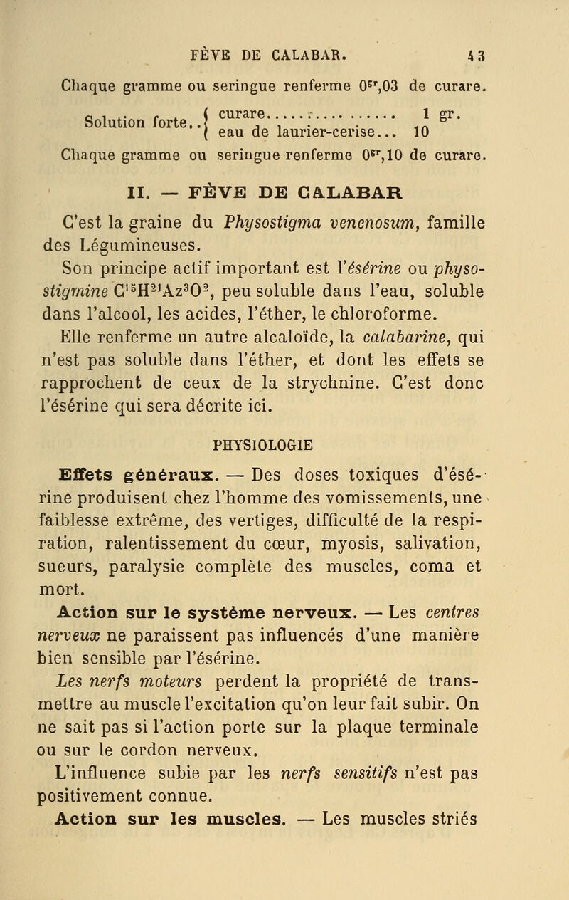 Chaque gramme ou seringue renferme 0^',03 de curare. <, , . j. ( curare 1 gr. I eau de laurier-cerise... 10 Chaque gramme ou seringue renferme 0^%10 de curare. II. — FÈVE DE CALABAR C'est la graine du Physostigma venenosum, famille des Légumineuses, Son principe actif important est Vésérine ou physo- stigmine G^^R^^kz^O^, peu soluble dans l'eau, soluble dans l'alcool, les acides, l'éther, le chloroforme. Elle renferme un autre alcaloïde, la calabaiHne, qui n'est pas soluble dans l'éther, et dont les effets se rapprochent de ceux de la strychnine. C'est donc l'ésérine qui sera décrite ici. PHYSIOLOGIE Effets généraux. — Des doses toxiques d'ésé- rine produisent chez l'homme des vomissements, une faiblesse extrême, des vertiges, difficulté de la respi- ration, ralentissement du cœur, myosis, salivation, sueurs, paralysie complète des muscles, coma et mort. Action sur le système nerveux. — Les centres nerveux ne paraissent pas influencés d'une manière bien sensible par l'ésérine. Les nerfs moteurs perdent la propriété de trans- mettre au muscle l'excitation qu'on leur fait subir. On ne sait pas si l'action porte sur la plaque terminale ou sur le cordon nerveux. L'influence subie par les nerfs sensitifs n'est pas positivement connue. Action sur les muscles. — Les muscles striés