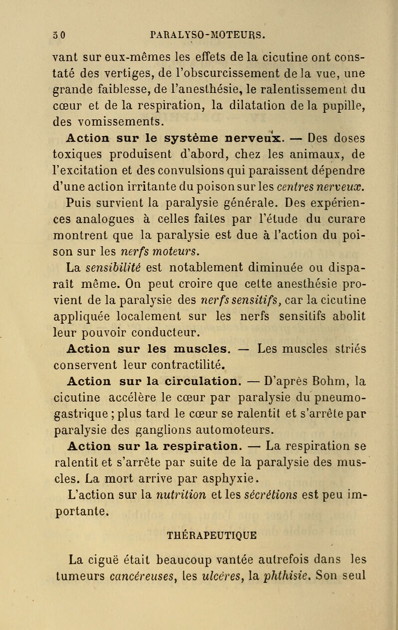 vant sur eux-mêmes les effets de la cicutine ont cons- taté des vertiges, de l'obscurcissement delà vue, une grande faiblesse, de l'anesthésie, le ralentissement du cœur et de la respiration, la dilatation de la pupille, des vomissements. Action sur le système nerveux. — Des doses toxiques produisent d'abord, chez les animaux, de l'excitation et des convulsions qui paraissent dépendre d'une action irritante du poison sur les centres nerveux. Puis survient la paralysie générale. Des expérien- ces analogues à celles faites par l'étude du curare montrent que la paralysie est due à l'action du poi- son sur les nerfs moteurs. La sensibilité est notablement diminuée ou dispa- rait même. On peut croire que cette anesthésie pro- vient de la paralysie des nerfs sensitifs, car la cicutine appliquée localement sur les nerfs sensitifs abolit leur pouvoir conducteur. Action sur les muscles. — Les muscles striés conservent leur contractilité. Action sur la circulation. — D'après Bohm, la cicutine accélère le cœur par paralysie du pneumo- gastrique ; plus tard le cœur se ralentit et s'arrête par paralysie des ganglions automoteurs. Action sur la respiration. — La respiration se ralentit et s'arrête par suite de la paralysie des mus- cles. La mort arrive par asphyxie. L'action sur la nutrition et les sécrétions est peu im- portante. THÉRAPEUTIQUE La ciguë était beaucoup vantée autrefois dans les tumeurs cancéreuses, les ulcères, la phthisie. Son seul