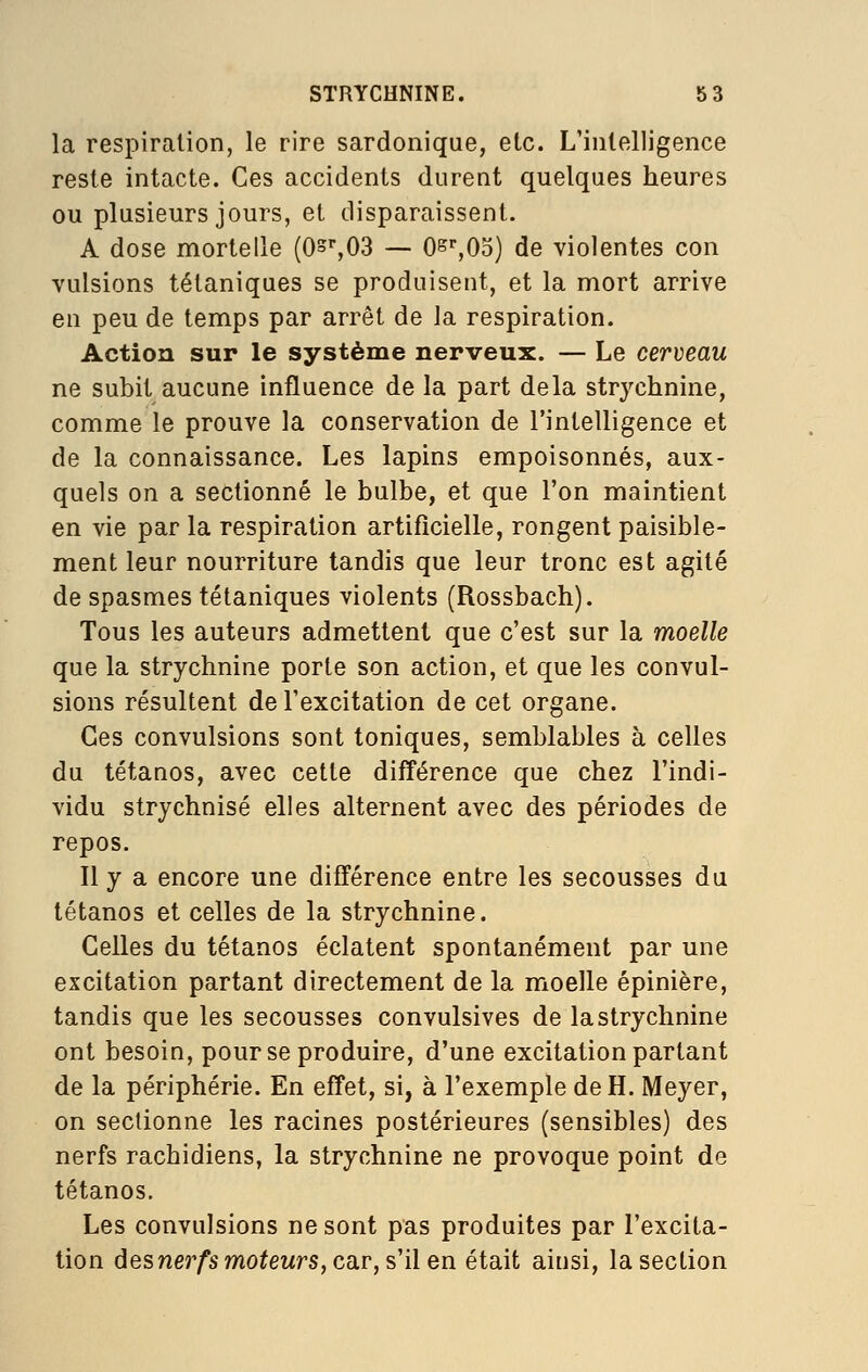 la respiration, le rire sardonique, etc. L'intelligence reste intacte. Ces accidents durent quelques heures ou plusieurs jours, et disparaissent. A dose mortelle (Os%03 — Os-'jOo) de violentes con vulsions tétaniques se produisent, et la mort arrive en peu de temps par arrêt de la respiration. Action sur le système nerveux. — Le cerveau ne subit aucune influence de la part delà strychnine, comme le prouve la conservation de l'intelligence et de la connaissance. Les lapins empoisonnés, aux- quels on a sectionné le bulbe, et que l'on maintient en vie par la respiration artificielle, rongent paisible- ment leur nourriture tandis que leur tronc est agité de spasmes tétaniques violents (Rossbach). Tous les auteurs admettent que c'est sur la moelle que la strychnine porte son action, et que les convul- sions résultent de l'excitation de cet organe. Ces convulsions sont toniques, semblables à celles du tétanos, avec cette différence que chez l'indi- vidu strychnisé elles alternent avec des périodes de repos. Il y a encore une différence entre les secousses du tétanos et celles de la strychnine. Celles du tétanos éclatent spontanément par une excitation partant directement de la moelle épinière, tandis que les secousses convulsives de la strychnine ont besoin, pour se produire, d'une excitation partant de la périphérie. En effet, si, à l'exemple de H. Meyer, on sectionne les racines postérieures (sensibles) des nerfs rachidiens, la strychnine ne provoque point de tétanos. Les convulsions ne sont pas produites par l'excita- tion des?ier/'smo^eMrs,car, s'ilen était ainsi, la section