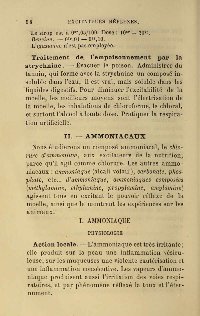 Le sirop est à 0^^,05/100. Dose : lO^r - 20^^ Brucine. — O^^Ol — Osr,10. Vigasurine n'est pas employée. Traitement de l'empoisonnement par la strychnine. —Évacuer le poison. Administrer du tannin, qui forme avec la strychnine un composé in- soluble dans l'eau, il est vrai, mais soluble dans les liquides digestifs. Pour diminuer l'excitabilité de la moelle, les meilleurs moyens sont l'électrisation de la moelle, les inhalations de chloroforme, le chloral, et surtout l'alcool à haute dose. Pratiquer la respira- tion artificielle. II. — AMMONIACAUX Nous étudierons un composé ammoniacal, le chlo- rure d'ammonium, aux excitateurs de la nutrition, parce qu'il agit comme chlorure. Les autres ammo- niacaux : ammoniaque (alcali volatil), carbonate, phos- phate, etc., d'ammoniaque, ammoniaques composées {méthylamine, éthylamine, propylamine, amylamine) agissent tous en excitant le pouvoir réflexe de la moelle, ainsi que le montrent les expériences sur les animaux. L AMMONIAQUE PHYSIOLOGIE Action locale. — L'ammoniaque est très irritante ; elle produit sur la peau une inflammation vésicu- leuse, sur les muqueuses une violente cautérisation et une inflammation consécutive. Les vapeurs d'ammo- niaque produisent aussi l'irritation des voies respi- ratoires, et par phénomène réflexe la toux et l'éter- nument.