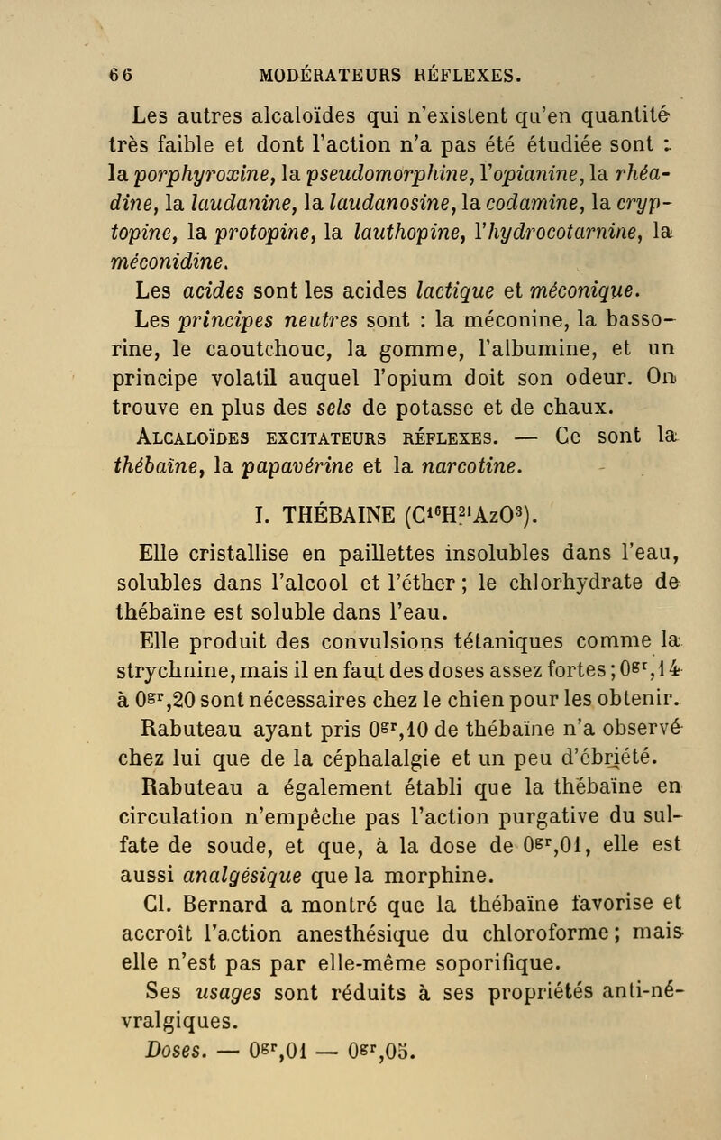 Les autres alcaloïdes qui n'existent qu'en quantité très faible et dont l'action n'a pas été étudiée sont : la porphyroxlne, la pseudomorphine, Vopianine, la rhéa- dine, la îaudanine, la laudanosine, la codamine, la cryp- topine, la protopine, la lauthopine, Vhydrocotarnine, la méconidine. Les acides sont les acides lactique et méconique. Les principes neutres sont : la méconine, la basso- rine, le caoutchouc, la gomme, l'albumine, et un principe volatil auquel l'opium doit son odeur. On trouve en plus des sels de potasse et de chaux. Alcaloïdes excitateurs réflexes. — Ce sont la thébaîney la papavérine et la narcotine. L THÉBAINE (Gi^H^'AzO^). Elle cristallise en paillettes insolubles dans l'eau, solubles dans l'alcool et l'éther ; le chlorhydrate de thébaïne est soluble dans l'eau. Elle produit des convulsions tétaniques comme la strychnine, mais il en faut des doses assez fortes ; 0^% 14 à 0^,20 sont nécessaires chez le chien pour les obtenir. Rabuteau ayant pris O^^IO de thébaïne n'a observé chez lui que de la céphalalgie et un peu d'ébnété. Rabuteau a également étabh que la thébaïne en circulation n'empêche pas l'action purgative du sul- fate de soude, et que, à la dose de Os'^,Oi, elle est aussi analgésique que la morphine. Cl. Bernard a montré que la thébaïne favorise et accroît l'action anesthésique du chloroforme; mais elle n'est pas par elle-même soporifique. Ses usages sont réduits à ses propriétés anli-né- vralgiques. Doses. — Oe^Ol — 0k%05.
