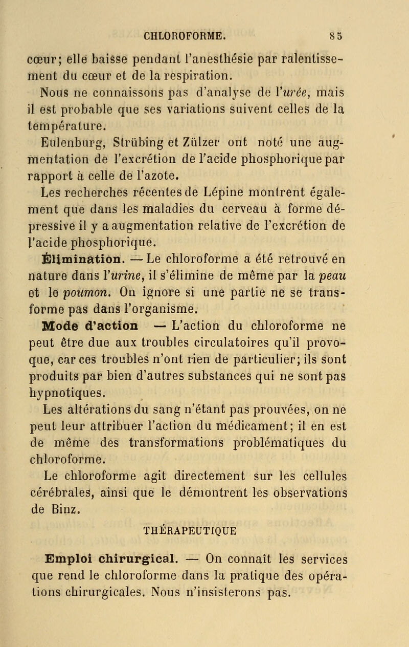 cœur; elle baisse pendant l'anesthésie par ralentisse- ment du cœur et de la respiration. Nous ne connaissons pas d'analyse de Vurée, mais il est probable que ses variations suivent celles de la température. Eulenbiirg, Strûbing et ZLilzer ont noté une aug- mentation de l'excrétion de l'acide phosphorique par rapport à celle de l'azote. Les recherches récentes de Lépine montrent égale- ment que dans les maladies du cerveau à forme dé- pressive il y a augmentation relative de l'excrétion de l'acide phosphorique. ËUmination. —Le chloroforme a été retrouvé en nature dans VmHne, il s'élimine de même par la peau et le poumon. On ignore si une partie ne se trans- forme pas dans l'organisme. Mode d'action — L'action du chloroforme ne peut être due aux troubles circulatoires qu'il provo- que, car ces troubles n'ont rien de particulier; ils sont produits par bien d'autres substances qui ne sont pas hypnotiques. Les altérations du sang n'étant pas prouvées, on ne peut leur attribuer l'action du médicament; il en est de même des transformations problématiques du chloroforme. Le chloroforme agit directement sur les cellules cérébrales, ainsi que le démontrent les observations de Binz, THÉRAPEUTIQUE Emploi chirurgicaL — On connaît les services que rend le chloroforme dans la pratique des opéra- tions chirurgicales. Nous n'insisterons pas.