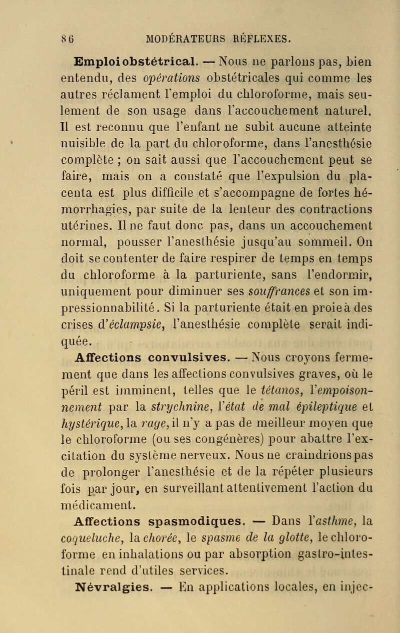 Emploi obstétrical. — Nous ne parlons pas, bien entendu, des opérations obstétricales qui comme les autres réclament l'emploi du chloroforme, mais seu- lement de son usage dans l'accouchement naturel. Il est reconnu que l'enfant ne subit aucune atteinte nuisible de la part du chloroforme, dans l'anesthésie complète ; on sait aussi que l'accouchement peut se faire, mais on a constaté que l'expulsion du pla- centa est plus difficile et s'accompagne de fortes hé- morrhagies, par suite de la lenteur des contractions utérines. Une faut donc pas, dans un accouchement normal, pousser l'anesthésie jusqu'au sommeil. On doit se contenter de faire respirer de temps en temps du chloroforme à la parturiente, sans l'endormir, uniquement pour diminuer ses souffrances et son im- pressionnabilité. Si la parturiente était en proie à des crises d'édampsie, l'anesthésie complète serait indi- quée. Affections convulsives. — Nous croyons ferme- ment que dans les affections convulsives graves, où le péril est imminent, telles que le tétanos, Vempoison- nement par la strychnine, ïétat de mal épileptique et hystérique, la rage,i\ n'y a pas de meilleur moyen que le chloroforme (ou ses congénères) pour abattre l'ex- citation du système nerveux. Nous ne craindrions pas de prolonger l'anesthésie et de la répéter plusieurs fois par jour, en surveillant attentivement l'action du médicament. Affections spasmodiques. — Dans Y asthme, la coqueluche, \^chorée, le spasme de la glotte, le chloro- forme en inhalations ou par absorption gastro-intes- tinale rend d'utiles services. Névralgies. — En applications locales, en injcc-
