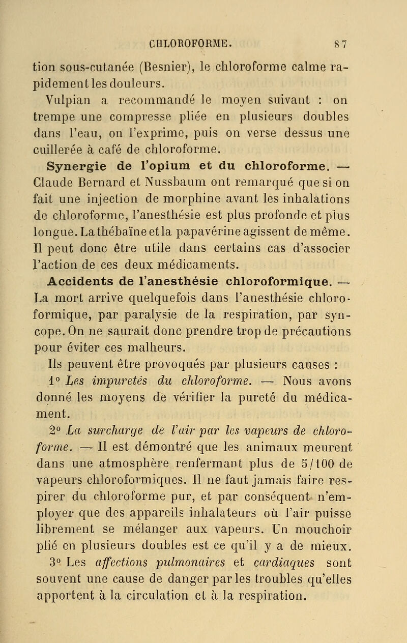 tion sous-cutanée (Besnier), le chloroforme calme ra- pidement les douleurs. Vulpian a recommandé le moyen suivant : on trempe une compresse pliée en plusieurs doubles dans l'eau, on l'exprime, puis on verse dessus une cuillerée à café de chloroforme. Synergie de l'opium et du chloroforme. — Claude Bernard et Nussbaum ont remarqué que si on fait une injection de morphine avant les inhalations de chloroforme, l'anesthésie est plus profonde et plus longue.Lathébaïneetla papavérine agissent de même. Il peut donc être utile dans certains cas d'associer l'action de ces deux médicaments. Accidents de l'anesthésie chloroformique. — La mort arrive quelquefois dans l'anesthésie chloro- formique, par paralysie de la respiration, par syn- cope. On ne saurait donc prendre trop de précautions pour éviter ces malheurs. Ils peuvent être provoqués par plusieurs causes : 1° Lp.s impuretés du chloroforme. — Nous avons donné les moyens de vérifier la pureté du médica- ment. 2° La surcharge de Vair par les vapeurs de chloro- forme. — Il est démontré que les animaux meurent dans une atmosphère renfermant plus de 5/100 de vapeurs chloroformiques. Il ne faut jamais faire res- pirer du chloroforme pur, et par conséquent n'em- ployer que des appareils inhalateurs où l'air puisse librement se mélanger aux vapeurs. Un mouchoir phé en plusieurs doubles est ce qu'il y a de mieux. 3° Les affections pulmonaires et cardiaques sont souvent une cause de danger par les troubles qu'elles apportent à la circulation et à la respiration.