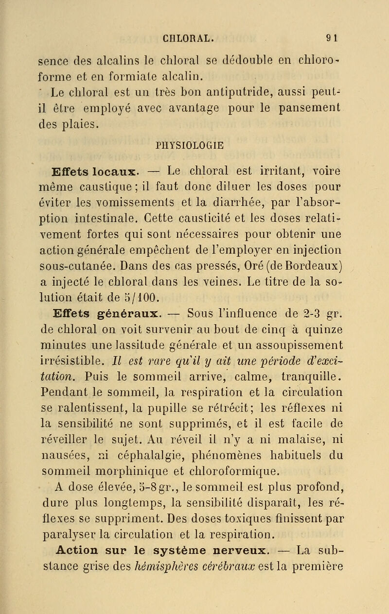 CIILORAL. 91 sence des alcalins le cliloral se dédouble en chloro- forme et en formiate alcalin. ■ Le cliloral est un très bon antiputride, aussi peuL- il être employé avec avantage pour le pansement des plaies. PHYSIOLOGIE Effets locaux. — Le chloral est irritant, voire même caustique; il faut donc diluer les doses pour éviter les vomissements et la diarrhée, par l'absor- ption intestinale. Cette causticité et les doses relati- vement fortes qui sont nécessaires pour obtenir une action générale empêchent de l'employer en injection sous-cutanée. Dans des cas pressés, Oré (de Bordeaux) a injecté le chloral dans les veines. Le titre de la so- lution était de 5/100. Effets généraux. — Sous l'influence de 2-3 gr. de chloral on voit survenir au bout de cinq à quinze minutes une lassitude générale et un assoupissement irrésistible. Il est rare quil y ait une période d'exci- tation. Puis le sommeil arrive, calme, tranquille. Pendant le sommeil, la respiration et la circulation se ralentissent, la pupille se rétrécit ; les réflexes ni la sensibilité ne sont supprimés, et il est facile de réveiller le sujet. Au réveil il n'y a ni malaise, ni nausées, ni céphalalgie, phénomènes habituels du sommeil morphinique et chloroformique. A dose élevée, 5-8gr., le sommeil est plus profond, dure plus longtemps, la sensibilité disparaît, les ré- flexes se suppriment. Des doses toxiques finissent par paralyser la circulation et la respiration. Action sur le système nerveux. — La sub- stance grise des hémisphères cérébraux est la première