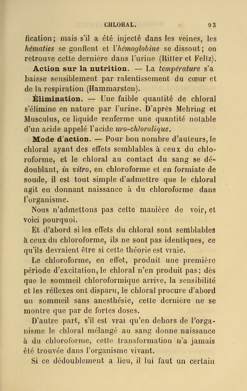 fication; mais s'il a été injecté dans les veines, les hématies se gonflent et Y hémoglobine se dissout; on retrouve cette dernière dans l'urine (Hitler et Fellz). Action sur la nutrition. — La température s'a baisse sensiblement par ralentissement du cœur et de la respiration (Hammarsten). Élimination. — Une faible quantité de chloral s'élimine en nature par l'urine. D'après Mehring et Musculus, ce liquide renferme une quantité notable d'un acide appelé l'acide uro-chloralique. Mode d'action. — Pour bon nombre d'auteurs, le chloral ayant des effets semblables à ceux du chlo- roforme, et le chloral au contact du sang se dé- doublant, in vitro, en chloroforme et en formiate de soude, il est tout simple d'admettre que le chloral agit en donnant naissance à du chloroforme dans l'organisme. Nous n'admettons pas cette manière de voir, et Voici pourquoi. Et d'abord si les effets du chloral sont semblables à ceux du chloroforme, ils ne sont pas identiques, ce qu'ils devraient être si cette théorie est vraie. Le chloroforme, en effet, produit une première période d'excitalion, le chloral n'en produit pas ; dès que le sommeil chloroformique arrive, la sensibilité et les réflexes ont disparu, le chloral procure d'abord un sommeil sans anesthésie, cette dernière ne se montre que par de fortes doses. D'autre part, s'il est vrai qu'en dehors de Torga- nisme le chloral mélangé au sang donne naissance à du chloroforme, cette transformation n'a jamais été trouvée dans l'organisme vivant. Si ce dédoublement a lieu, il lui faut un certain