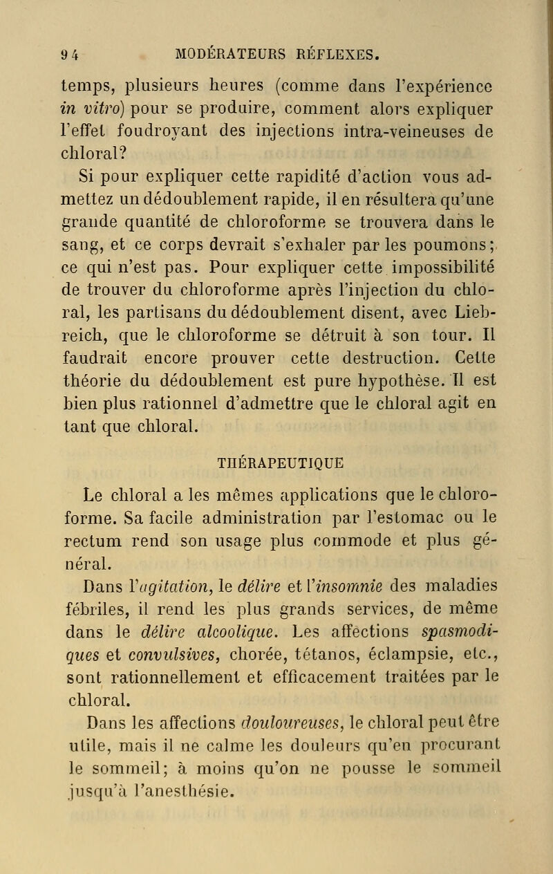 temps, plusieurs heures (comme dans l'expérience in vitro) pour se produire, comment alors expliquer l'effet foudroyant des injections intra-veineuses de chloral? Si pour expliquer cette rapidité d'action vous ad- mettez un dédoublement rapide, il en résultera qu'une grande quantité de chloroforme se trouvera dans le sang, et ce corps devrait s'exhaler parles poumons; ce qui n'est pas. Pour expliquer cette impossibilité de trouver du chloroforme après l'injection du chlo- ral, les partisans du dédoublement disent, avec Lieb- reich, que le chloroforme se détruit à son tour. Il faudrait encore prouver cette destruction. Cette théorie du dédoublement est pure hypothèse. Il est bien plus rationnel d'admettre que le chloral agit en tant que chloral. THÉRAPEUTIQUE Le chloral a les mêmes applications que le chloro- forme. Sa facile administration par l'estomac ou le rectum rend son usage plus commode et plus gé- néral. Dans Vugitation, le délire et Vinsomnie des maladies fébriles, il rend les plus grands services, de même dans le délire alcoolique. Les affections spasmodi- ques et convulsives, chorée, tétanos, éclampsie, etc., sont rationnellement et efficacement traitées par le chloral. Dans les affections douloureuses, le chloral peut être utile, mais il ne calme les douleurs qu'en procurant le sommeil; à moins qu'on ne pousse le sommeil jusqu'à l'anesthésie.