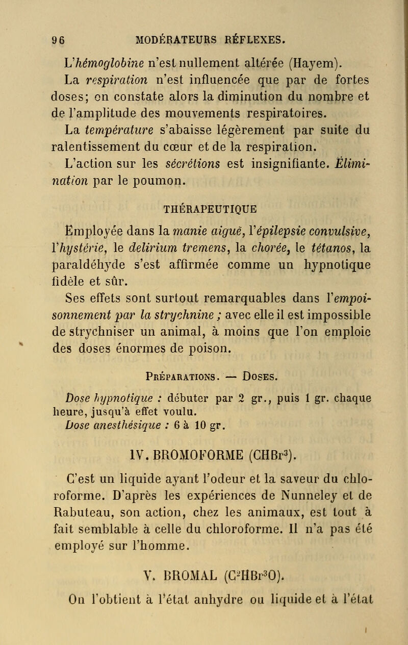 Vhémoglobine n'est nullement altérée (Hayem). La respiration n'est influencée que par de fortes doses; on constate alors la diminution du nombre et de l'amplitude des mouvements respiratoires. La température s'abaisse légèrement par suite du ralentissement du cœur et de la respiration. L'action sur les sécrétions est insignifiante. Élimi- nation par le poumon. THÉRAPEUTIQUE Employée dans la manie aiguë, Vépilepsie convulsive, Vhystérie, le delirium tremens, la chorée^ le tétanos, la paraldéhyde s'est affirmée comme un hypnotique fidèle et sûr. Ses effets sont surtout remarquables dans Vempoi- sonnement par la strychnine ; avec elle il est impossible de strychniser un animal, à moins que l'on emploie des doses énormes de poison. Préparations. — Doses. Dose hypnotique : débuter par 2 gr., puis 1 gr. chaque heure, jusqu'à effet voulu. Dose cmesthésique : 6 à 10 gr. IV.BROMOFORME (GHBrS). C'est un liquide ayant l'odeur et la saveur du chlo- roforme. D'après les expériences de Nunneley et de Rabuteau, son action, chez les animaux, est tout à fait semblable à celle du chloroforme. Il n'a pas été employé sur l'homme. V. BROMAL (G^HBi^O). On l'obtient à f état anhydre ou liquide et à l'état