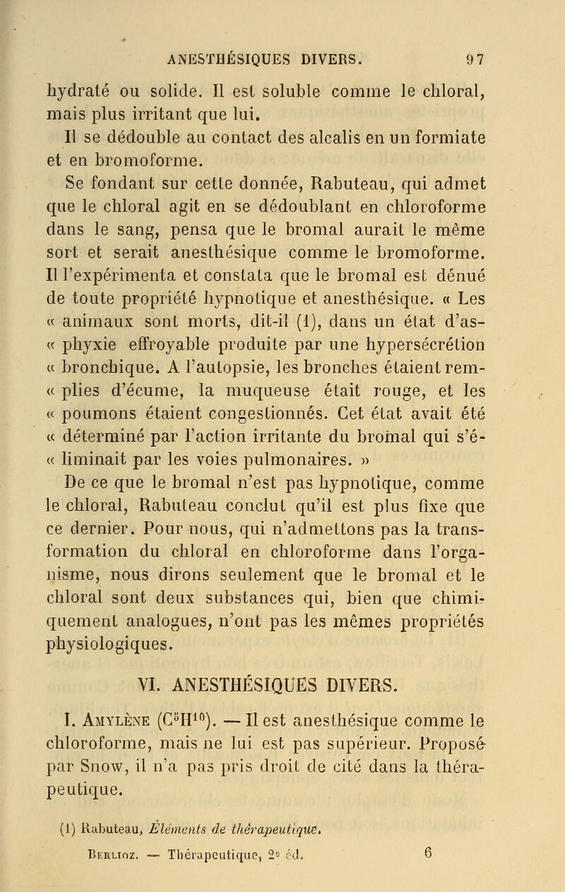 hydraté ou solide. Il est soluble comme le cliloral, mais plus irritant que lui. Il se dédouble au contact des alcalis en un formiate et en bromoforme. Se fondant sur cette donnée, Rabuteau, qui admet que le chloral agit en se dédoublant en chloroforme dans le sang, pensa que le bromal aurait le même sort et serait anesthésique comme le bromoforme. Il l'expérimenta et constata que le bromal est dénué de toute propriété hypnotique et anesthésique. « Les « animaux sont morts, dit-il (1), dans un état d'as- K phyxie effroyable produite par une hypersécrétion « bronchique. A l'autopsie, les bronches étaient rem- <( plies d'écume, la muqueuse était rouge, et les « poumons étaient congestionnés. Cet état avait été ce déterminé par Faction irritante du broinal qui s'é- « liminait par les voies pulmonaires. » De ce que le bromal n'est pas hypnotique, comme le chloral, Rabuteau conclut qu'il est plus fixe que ce dernier. Pour nous, qui n'admettons pas la trans- formation du chloral en chloroforme dans l'orga- nisme, nous dirons seulement que le bromal et le cbloral sont deux substances qui, bien que chimi- quement analogues, n'ont pas les mêmes propriétés physiologiques. VI. ANESTHÉSIQUES DIVERS. I. Amylène {Cm^^). —Ilest anesthésique comme le chloroforme, mais ne lui est pas supérieur. Proposé- par Snow, il n'a pas pris droit de cité dans la théra- peutique. (l) Rabuteau, Eléments de thérapeutique, Berlioz. -— Tliérapeutique, 2s éd. 6